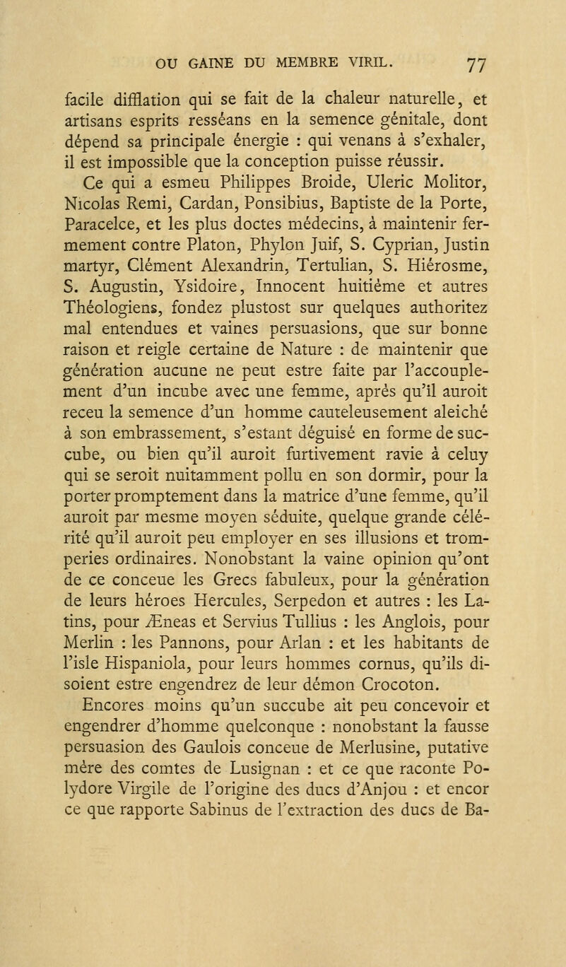 facile difflation qui se fait de la chaleur naturelle, et artisans esprits resséans en la semence génitale, dont dépend sa principale énergie : qui venans à s'exhaler, il est impossible que la conception puisse réussir. Ce qui a esmeu Philippes Broide, Uleric Molitor, Nicolas Rémi, Cardan, Ponsibius, Baptiste de la Porte, Paracelce, et les plus doctes médecins, à maintenir fer- mement contre Platon, Phylon Juif, S. Cyprian, Justin martyr, Clément Alexandrin, Tertulian, S. Hiérosme, S. Augustin, Ysidoire, Innocent huitième et autres Théologiens, fondez plustost sur quelques authoritez mal entendues et vaines persuasions, que sur bonne raison et reigle certaine de Nature : de maintenir que génération aucune ne peut estre faite par l'accouple- ment d'un incube avec une femme, après qu'il auroit receu la semence d'un homme cauteleusement aleiché à son embrassement, s'estant déguisé en forme de suc- cube, ou bien qu'il auroit furtivement ravie à celuy qui se seroit nuitamment poilu en son dormir, pour la porter promptement dans la matrice d'une femme, qu'il auroit par mesme mo3^en séduite, quelque grande célé- rité qu'il auroit peu employer en ses illusions et trom- peries ordinaires. Nonobstant la vaine opinion qu'ont de ce conceue les Grecs fabuleux, pour la génération de leurs héroes Hercules, Serpedon et autres : les La- tins, pour iEneas et Servius Tullius : les Anglois, pour Merlin : les Pannons, pour Arlan : et les habitants de l'isle Hispaniola, pour leurs hommes cornus, qu'ils di- soient estre engendrez de leur démon Crocoton. Encores moins qu'un succube ait peu concevoir et engendrer d'homme quelconque : nonobstant la fausse persuasion des Gaulois conceue de Merlusine, putative mère des comtes de Lusignan : et ce que raconte Po- lydore Virgile de l'origine des ducs d'Anjou : et encor ce que rapporte Sabinus de l'extraction des ducs de Ba-