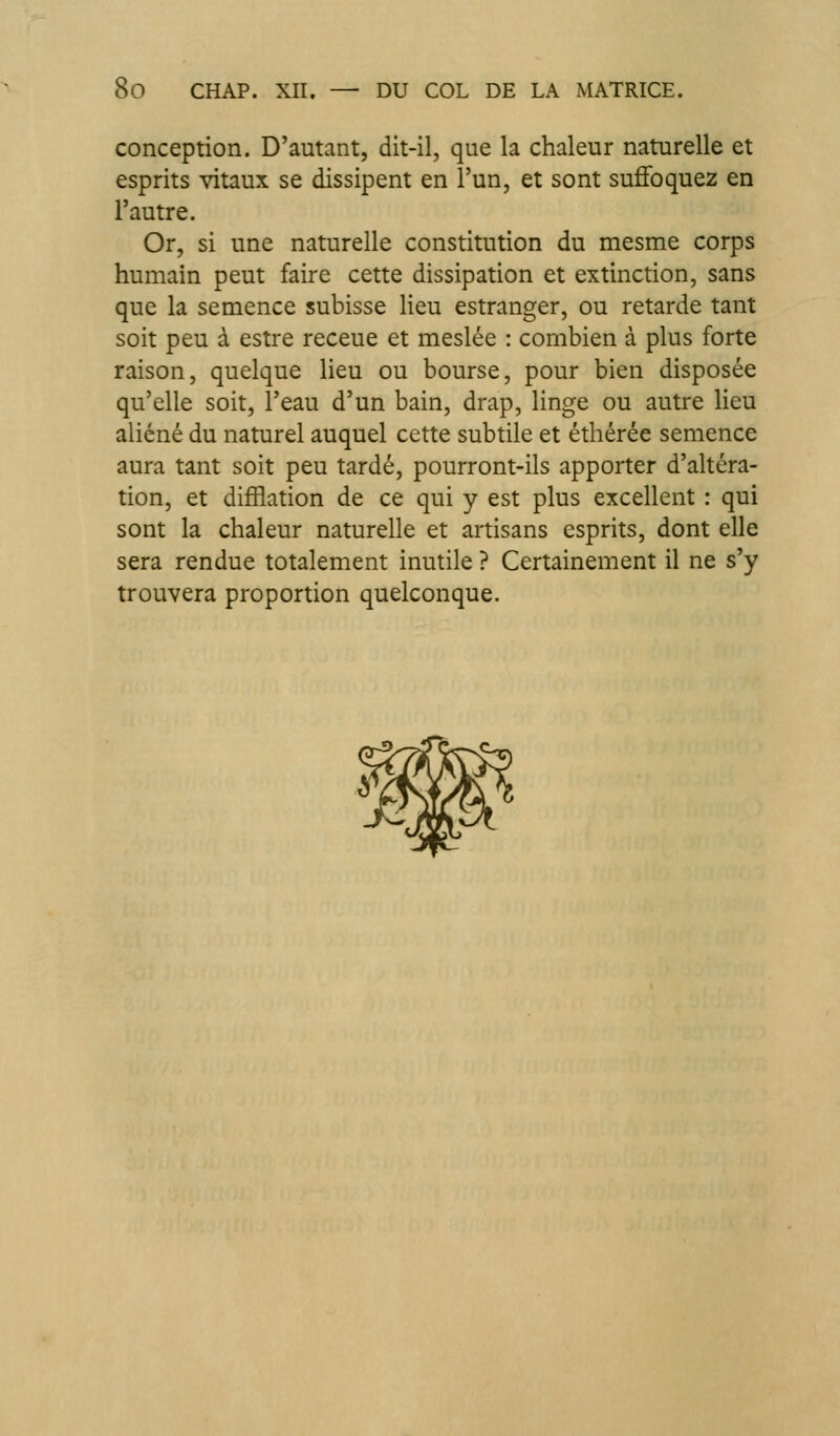 conception. D'autant, dit-il, que la chaleur naturelle et esprits vitaux se dissipent en l'un, et sont suffoquez en l'autre. Or, si une naturelle constitution du mesme corps humain peut faire cette dissipation et extinction, sans que la semence subisse lieu estranger, ou retarde tant soit peu à estre receue et meslée : combien à plus forte raison, quelque Heu ou bourse, pour bien disposée qu'elle soit, l'eau d'un bain, drap, linge ou autre lieu aliéné du naturel auquel cette subtile et éthérée semence aura tant soit peu tardé, pourront-ils apporter d'altéra- tion, et difflation de ce qui y est plus excellent : qui sont la chaleur naturelle et artisans esprits, dont elle sera rendue totalement inutile ? Certainement il ne s'y trouvera proportion quelconque.