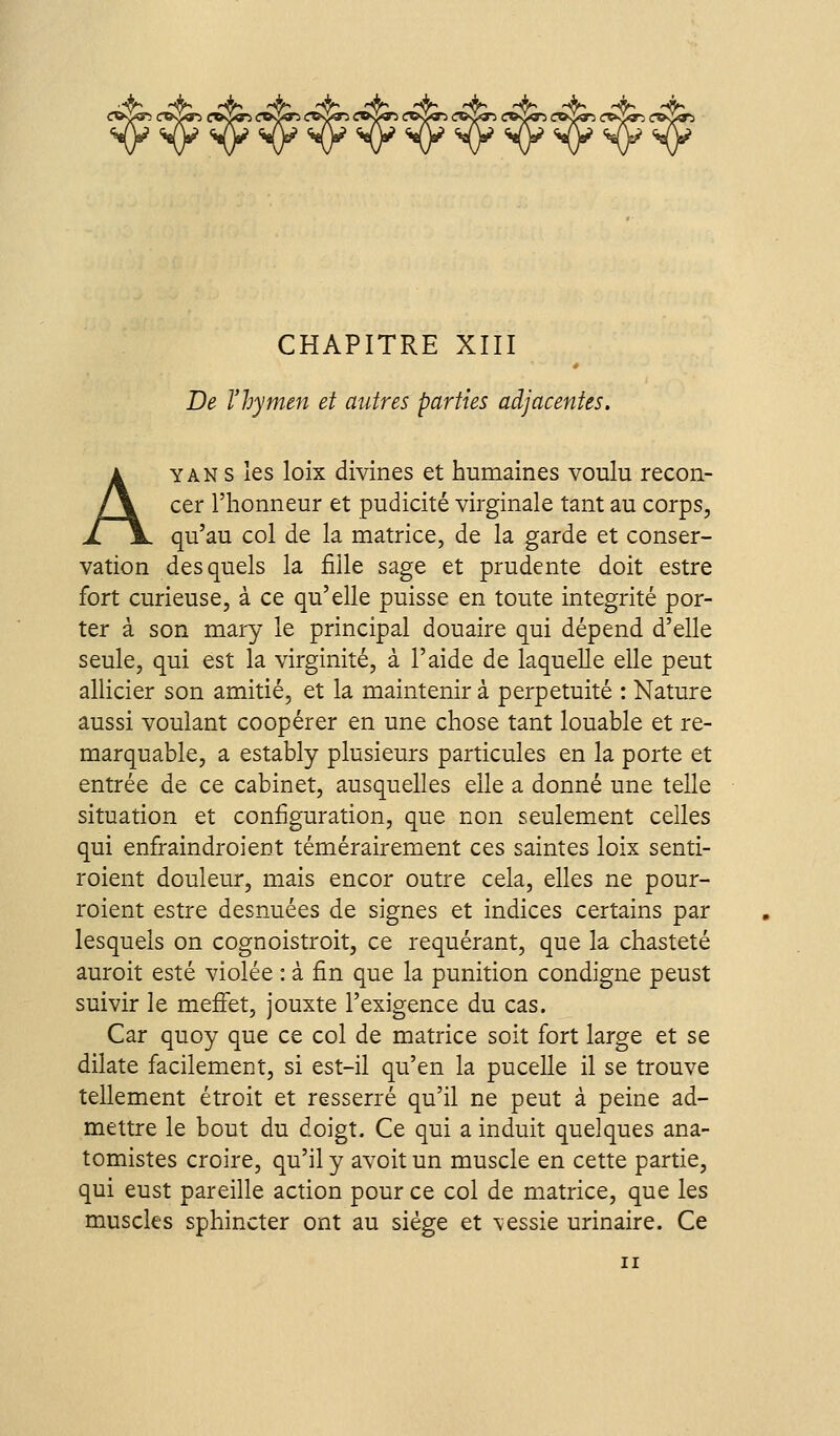 A, -A, ^ ^ ^ rA^ r^ rA, r^A^ J^t, ^ ^ (:«<i<r3 <r»vi«^ (r»o«^ (:»s>»^ <r&s^ CHAPITRE XIII De l'hymen et autres parties adjacentes. A Y AN s les loix divines et humaines voulu recon- cer l'honneur et pudicité virginale tant au corps, qu'au col de la matrice, de la garde et conser- vation desquels la fille sage et prudente doit estre fort curieuse, à ce qu'elle puisse en toute intégrité por- ter à son mary le principal douaire qui dépend d'elle seule, qui est la virginité, à l'aide de laquelle elle peut allicier son amitié, et la maintenir à perpétuité : Nature aussi voulant coopérer en une chose tant louable et re- marquable, a estably plusieurs particules en la porte et entrée de ce cabinet, ausquelles elle a donné une telle situation et configuration, que non seulement celles qui enfiraindroient témérairement ces saintes loix senti- roient douleur, mais encor outre cela, elles ne pour- roient estre desnuées de signes et indices certains par lesquels on cognoistroit, ce requérant, que la chasteté auroit esté violée : à fin que la punition condigne peust suivir le meffet, jouxte l'exigence du cas. Car quoy que ce col de matrice soit fort large et se dilate facilement, si est-il qu'en la pucelle il se trouve tellement étroit et resserré qu'il ne peut à peine ad- mettre le bout du doigt. Ce qui a induit quelques ana- tomistes croire, qu'il y avoit un muscle en cette partie, qui eust pareille action pour ce col de matrice, que les muscles sphincter ont au siège et \essie urinaire. Ce