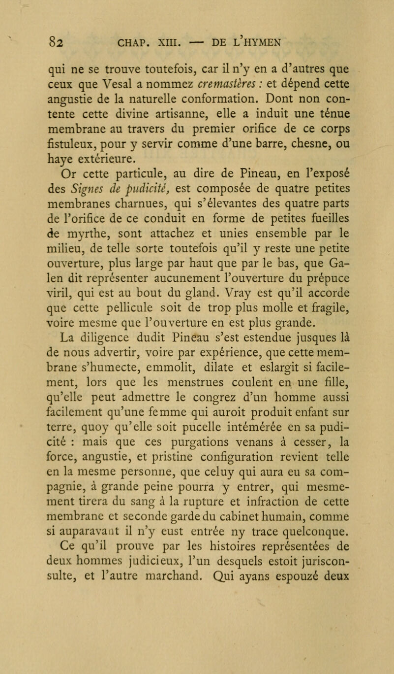 qui ne se trouve toutefois, car il n'y en a d'autres que ceux que Vesal a nommez cremasVeres : et dépend cette angustie de la naturelle conformation. Dont non con- tente cette divine artisanne, elle a induit une ténue membrane au travers du premier orifice de ce corps fistuleux, pour y servir comme d'une barre, chesne, ou haye extérieure. Or cette particule, au dire de Pineau, en l'exposé des Signes de pudicité, est composée de quatre petites membranes charnues, qui s'élevantes des quatre parts de l'orifice de ce conduit en forme de petites fueilles de myrtbe, sont attachez et unies ensemble par le miUeu, de telle sorte toutefois qu'il y reste une petite ouverture, plus large par haut que par le bas, que Ga- len dit représenter aucunement l'ouverture du prépuce viril, qui est au bout du gland. Vray est qu'il accorde que cette pellicule soit de trop plus molle et fragile, voire mesme que l'ouverture en est plus grande. La diligence dudit Pineau s'est estendue jusques là de nous advertir, voire par expérience, que cette mem- brane s'humecte, emmolit, dilate et eslargit si facile- ment, lors que les menstrues coulent en une fille, qu'elle peut admettre le congrez d'un homme aussi facilement qu'une femme qui auroit produit enfant sur terre, quoy qu'elle soit pucelle intémérée en sa pudi- cité : mais que ces purgations venans à cesser, la force, angustie, et pristine configuration revient telle en la mesme personne, que celuy qui aura eu sa com- pagnie, à grande peine pourra y entrer, qui mesme- ment tirera du sang à la rupture et infraction de cette membrane et seconde garde du cabinet humain, comme si auparavaiit il n'y eust entrée ny trace quelconque. Ce qu'il prouve par les histoires représentées de deux hommes judicieux, l'un desquels estoit juriscon- sulte, et l'autre marchand. Qui ayans espouzé deux