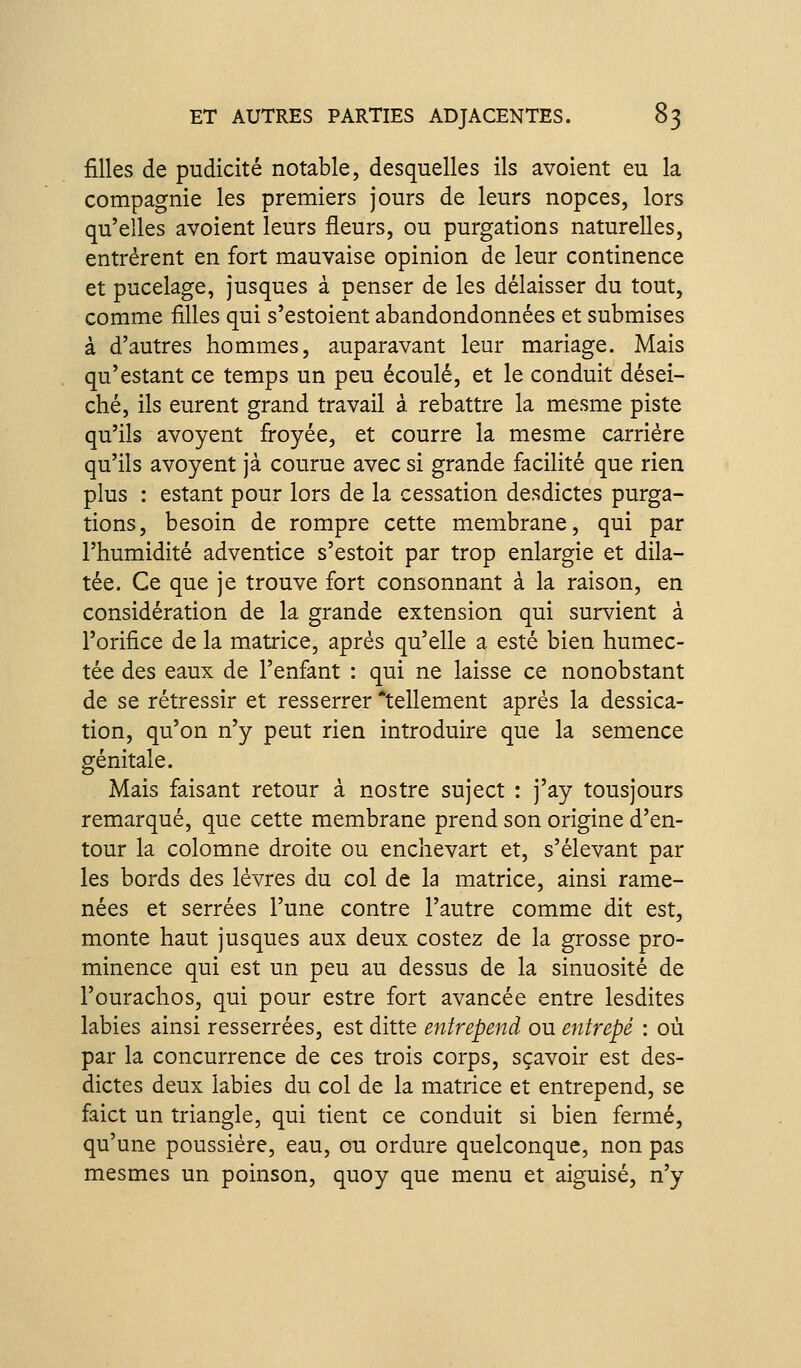 filles de pudicité notable, desquelles ils avoient eu la compagnie les premiers jours de leurs nopces, lors qu'elles avoient leurs fleurs, ou purgations naturelles, entrèrent en fort mauvaise opinion de leur continence et pucelage, jusques à penser de les délaisser du tout, comme filles qui s'estoient abandondonnées et submises à d'autres hommes, auparavant leur mariage. Mais qu'estant ce temps un peu écoulé, et le conduit dései- ché, ils eurent grand travail à. rebattre la mesme piste qu'ils avoyent firoyée, et courre la mesme carrière qu'ils avoyent jà courue avec si grande facilité que rien plus : estant pour lors de la cessation desdictes purga- tions, besoin de rompre cette membrane, qui par l'humidité adventice s'estoit par trop enlargie et dila- tée. Ce que je trouve fort consonnant à la raison, en considération de la grande extension qui survient à l'orifice de la matrice, après qu'elle a esté bien humec- tée des eaux de l'enfant : qui ne laisse ce nonobstant de se rétressir et resserrer tellement après la dessica- tion, qu'on n'y peut rien introduire que la semence génitale. Mais faisant retour à nostre suject : j'ay tousjours remarqué, que cette membrane prend son origine d'en- tour la colomne droite ou enchevart et, s'élevant par les bords des lèvres du col de la matrice, ainsi rame- nées et serrées l'une contre l'autre comme dit est, monte haut jusques aux deux costez de la grosse pro- minence qui est un peu au dessus de la sinuosité de l'ourachos, qui pour estre fort avancée entre lesdites labiés ainsi resserrées, est ditte entrepend ou entrepé : où par la concurrence de ces trois corps, sçavoir est des- dictes deux labiés du col de la matrice et entrepend, se faict un triangle, qui tient ce conduit si bien fermé, qu'une poussière, eau, ou ordure quelconque, non pas mesmes un poinson, quoy que menu et aiguisé, n'y