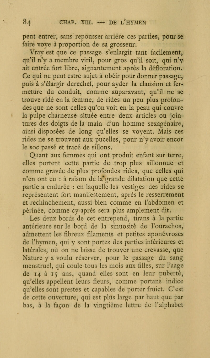 peut entrer, sans repousser arriére ces parties, pour se faire voye à proportion de sa grosseur. Vray est que ce passage s'enlargit tant facilement, qu'il n'y a membre viril, pour gros qu'il soit, qui n'y ait entrée fort libre, signantement après la défloration. Ce qui ne peut estre sujet à obéir pour donner passage, puis à s'élargir derechef, pour ayder la clausion et fer- meture du conduit, comme auparavant, qu'il ne se trouve ridé en la femme, de rides un peu plus profon- des que ne sont celles qu'on voit en la peau qui couvre la pulpe charneuse située entre deux articles ou join- tures des doigts de la main d'un homme sexagénaire, ainsi disposées de long qu'elles se voyent. Mais ces rides ne se trouvent aux pucelles, pour n'y avoir encor le soc passé et tracé de sillons. Quant aux femmes qui ont produit enfant sur terre, elles portent cette partie de trop plus sillonnue et comme gravée de plus profondes rides, que celles qui n'en ont eu : à raison de la*grande dilatation que cette partie a endurée : en laquelle les vestiges des rides se représentent fort manifestement, après le resserrement et rechinchcment, aussi bien comme en l'abdomen et périnée, comme cy-aprés sera plus amplement dit. Les deux bords de cet entrepend, tirans à la partie antérieure sur le bord de la sinuosité de l'ourachos, admettent les fibreux filaments et petites aponévroses de l'hymen, qui y sont portez des parties inférieures et latérales, où on ne laisse de trouver une crevasse, que Nature y a voulu réserver, pour le passage du sang menstruel, qui coule tous les mois aux filles, sur l'aage de 14 à 15 ans, quand elles sont en leur puberté, qu'elles appellent leurs fleurs, comme portans indice qu'elles sont prestes et capables de porter fruict. C'est de cette ouverture, qui est plus large par haut que par bas, à la façon de la vingtième lettre de l'alphabet
