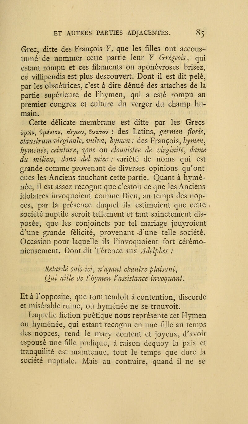 Grec, ditte des François Y, que les filles ont accous- tumé de nommer cette partie leur Y Grégeois, qui estant rompu et ces filaments ou aponévroses brisez, ce villipendis est plus descouvert. Dont il est dit pelé, par les obstétrices, c'est à dire dénué des attaches de la partie supérieure de l'hymen, qui a esté rompu au premier congrez et culture du verger du champ hu- main. Cette délicate membrane est ditte par les Grecs v^jL-riv, û^c'vtov, sùyiov, ëvy.zo-j : des Latins, gertnen floris, claustrum virginale, vulva, hymen : des François, hymen, hyménée, ceinture, xpne ou clouaistre de virginité, dame du milieu, dona del miec : variété de noms qui est grande comme provenant de diverses opinions qu'ont eues les Anciens touchant cette partie. Quant à h3^mé- née, il est assez recognu que c'estoit ce que les Anciens idolâtres invoquoient comme Dieu, au temps des nop- ces, par la présence duquel ils estimoient que cette société nuptile seroit tellement et tant sainctement dis- posée, que les conjoincts par tel mariage jouyroient d'-une grande félicité, provenant -d'une telle société. Occasion pour laquelle ils i'invoquoient fort cérémo- nieusement. Dont dit Térence aux Adelphes : Retardé suis ici, n'ayant chantre plaisant, Oui aille de l'hymen l'assistance invoquant. Et à l'opposite, que touttendoit à contention, discorde et misérable ruine, où hyménée ne se trouvoit. Laquelle fiction poétique nous représente cet Hymen ou hyménée, qui estant recognu en une fille au temps des nopces, rend le maiy content et joyeux, d'avoir espousé une fille pudique, à raison dequoy la paix et tranquilité est mamtenue, tout le temps que dure la société nuptiale. Mais au contraire, quand il ne se