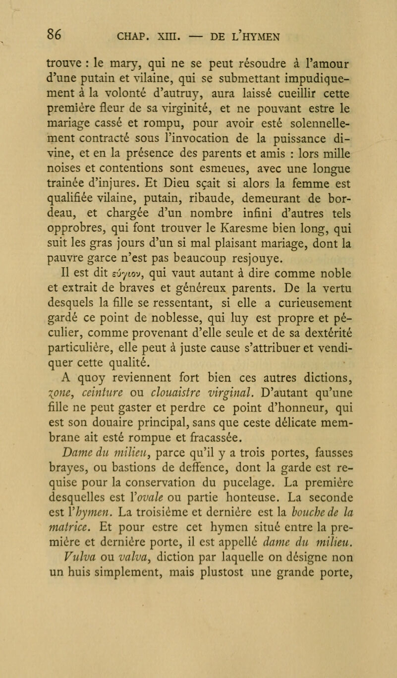 trouve : le mary, qui ne se peut résoudre à l'amour d'une putain et vilaine, qui se submettant impudique- ment à la volonté d'autru}^ aura laissé cueillir cette première fleur de sa virginité, et ne pouvant estre le mariage cassé et rompu, pour avoir esté solennelle- ment contracté sous l'invocation de la puissance di- vine, et en la présence des parents et amis : lors mille noises et contentions sont esmeues, avec une longue traînée d'injures. Et Dieu sçait si alors la femme est qualifiée vilaine, putain, ribaude, demeurant de bor- deau, et chargée d'un nombre infini d'autres tels opprobres, qui font trouver le Karesme bien long, qui suit les gras jours d'un si mal plaisant mariage, dont la pauvre garce n'est pas beaucoup resjouye. Il est dit e-jytov, qui vaut autant à dire comme noble et extrait de braves et généreux parents. De la vertu desquels la fille se ressentant, si elle a curieusement gardé ce point de noblesse, qui luy est propre et pé- culier, comme provenant d'elle seule et de sa dextérité particulière, elle peut à juste cause s'attribuer et vendi- quer cette qualité. A quoy reviennent fort bien ces autres dictions, -Ipne^ ceinture ou cloiiaistre virginal. D'autant qu'une fille ne peut gaster et perdre ce point d'honneur, qui est son douaire principal, sans que ceste délicate mem- brane ait esté rompue et fracassée. Dame du milieu^ parce qu'il y a trois portes, fausses brayes, ou bastions de deflfence, dont la garde est re- quise pour la conservation du pucelage. La première desquelles est Vovale ou partie honteuse. La seconde est Vhymen. La troisième et dernière est la bouche de la matrice. Et pour estre cet hymen situé entre la pre- mière et dernière porte, il est appelle dame du milieu. Vulva ou valva, diction par laquelle on désigne non un huis simplement, mais plustost une grande porte.