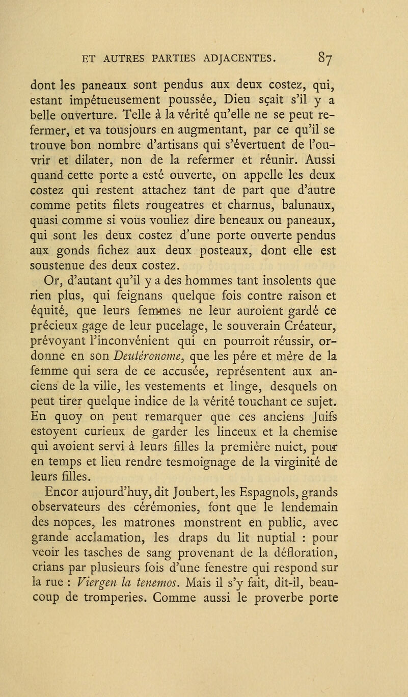 dont les paneaux sont pendus aux deux costez, qui, estant impétueusement poussée, Dieu sçait s'il y a belle ouverture. Telle à la vérité qu'elle ne se peut re- fermer, et va tousjours en augmentant, par ce qu'il se trouve bon nombre d'artisans qui s'évertuent de l'ou- vrir et dilater, non de la refermer et réunir. Aussi quand cette porte a esté ouverte, on appelle les deux costez qui restent attachez tant de part que d'autre comme petits filets rougeatres et charnus, balunaux, quasi comme si vous vouliez dire beneaux ou paneaux, qui sont les deux costez d'une porte ouverte pendus aux gonds fichez aux deux posteaux, dont elle est soustenue des deux costez. Or, d'autant qu'il y a des hommes tant insolents que rien plus, qui feignans quelque fois contre raison et équité, que leurs femmes ne leur auroient gardé ce précieux gage de leur pucelage, le souverain Créateur, prévoyant l'inconvénient qui en pourroit réussir, or- donne en son Deutéronome, que les père et mère de la femme qui sera de ce accusée, représentent aux an- ciens de la ville, les vestements et linge, desquels on peut tirer quelque indice de la vérité touchant ce sujet. En quoy on peut remarquer que ces anciens Juifs estoyent curieux de garder les linceux et la chemise qui avoient servi à leurs filles la première nuict, pour en temps et lieu rendre tesmoignage de la virginité de leurs filles. Encor aujourd'huy, dit Joubert, les Espagnols, grands observateurs des cérémonies, font que le lendemain des nopces, les matrones monstrent en public, avec grande acclamation, les draps du lit nuptial : pour veoir les tasches de sang provenant de la défloration, crians par plusieurs fois d'une fenestre qui respond sur la rue : Viergen la tenemos. Mais il s'y fait, dit-il, beau- coup de tromperies. Comme aussi le proverbe porte