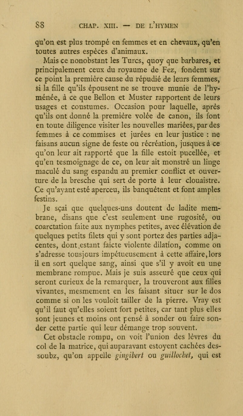 qu'on est plus trompé en femmes et en chevaux, qu'en toutes autres espèces d'animaux. Mais ce nonobstant les Turcs, quoy que barbares, et principalement ceux du royaume de Fez, fondent sur ce point la première cause du répudié de leurs femmes, si la fille qu'ils épousent ne se trouve munie de l'hy- ménée, à ce que Bellon et Muster rapportent de leurs usages et coustumes. Occasion pour laquelle, après qu'ils ont donné la première volée de canon, ils font en toute diligence visiter les nouvelles mariées, par des femmes à ce commises et jurées en leur justice : ne faisans aucun signe de feste ou récréation, jusques à ce qu'on leur ait rapporté que la fille estoit pucellée, et qu'en tesmoignage de ce, on leur ait monstre un linge maculé du sang espandu au premier conflict et ouver- ture de la bresche qui sert de porte à leur clouaistre. Ce qu'ayant esté aperceu, ils banquètent et font amples festins. Je sçai que quelques-uns doutent de ladite mem- brane, disans que c'est seulement une rugosité, ou coarctation faite aux nymphes petites, avec élévation de quelques petits filets qui y sont portez des parties adja- centes, dont estant faicte violente dilation, comme on s'adresse tousjours impétueusement à cette affaire,lors il en sort quelque sang, ainsi que s'il y avoit eu une membrane rompue. Mais je suis asscuré que ceux qui seront curieux de la remarquer, la trouveront aux filles vivantes, mesmement en les faisant situer sur le dos comme si on les vouloit tailler de la pierre. Vray est qu'il faut qu'elles soient fort petites, car tant plus elles sont jeunes et moins ont pensé à sonder ou faire son- der cette partie qui leur démange trop souvent. Cet obstacle rompu, on voit l'union des lèvres du col de la matrice, qui auparavant estoycnt cachées des- soubz, qu'on appelle giiigibcrt ou gmllochel, qui est