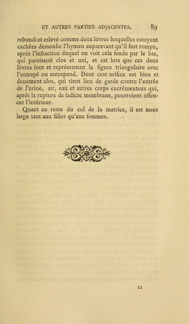 rebondi et eslevé comme deux lèvres lesquelles estoyent cachées dessoubz l'hymen auparavant qu'il fust rompu, après l'infraction duquel on voit cela fendu par le bas, qui paroissoit clos et uni, et est lors que ces deux lèvres font et représentent la figure triangulaire avec l'entrepé ou entrepend. Dont cest orifice est bien et deuement clos, qui tient lieu de garde contre l'entrée de l'urine, air, eau et autres corps excrémenteux qui, après la rupture de ladicte membrane, pourroient oiïen- cer l'intérieur. Quant au reste du col de la matrice, il est assez large tant aux filles qu'aux femmes. 12
