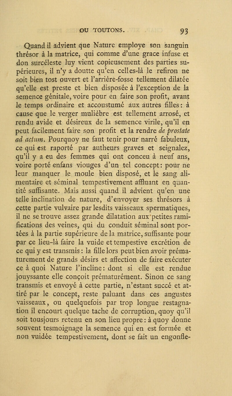 Quand il advient que Nature employé son sanguin thrésor à la matrice, qui comme d'une grâce infuse et don surcéleste luy vient copieusement des parties su- périeures, il n'y a doutte qu'en celles-là le refiron ne soit bien tost ouvert et l'arriére-fosse tellement dilatée qu'elle est preste et bien disposée à l'exception de la semence génitale, voire pour en faire son profit, avant le temps ordinaire et accoustumé aux autres filles : à cause que le verger muliébre est tellement arrosé, et rendu avide et désireux de la semence virile, qu'il en peut facilement faire son profit et la rendre de prostate ad actum. Pourquoy ne faut tenir pour narré fabuleux, ce qui est raporté par autheurs graves et seignalez, qu'il y a eu des femmes qui ont conceu à neuf ans, voire porté enfans viouges d'un tel concept: pour ne leur manquer le moule bien disposé, et le sang ali- mentaire et séminal tempestivement afiluant en quan- tité sufîisante. Mais aussi quand il advient qu'en une telle inclination de nature, d'envoyer ses thrésors à cette partie vulvaire parlesdits vaisseaux spermatiques, il ne se trouve assez grande dilatation aux'petites rami- fications des veines, qui du conduit séminal sont por- tées à la partie supérieure de la matrice, sufîisante pour par ce lieu-là faire la vuide ettempestive excrétion de ce qui y est transmis : la fille lors peut bien avoir préma- turément de grands désirs et afîection de faire exécuter ce à quoi Nature l'incline: dont si elle est rendue jouyssante elle conçoit prématurément. Sinon ce sang transmis et envoyé à cette partie, n'estant succé et at- tiré par le concept, reste paluant dans ces augustes vaisseaux, ou quelquefois par trop longue restagna- tion il encourt quelque tache de corruption, quoy qu'il soit tousjours retenu en son lieu propre: à quoy donne souvent tesmoignage la semence qui en est formée et non vuidée tempestivement, dont se fait un engonfle-