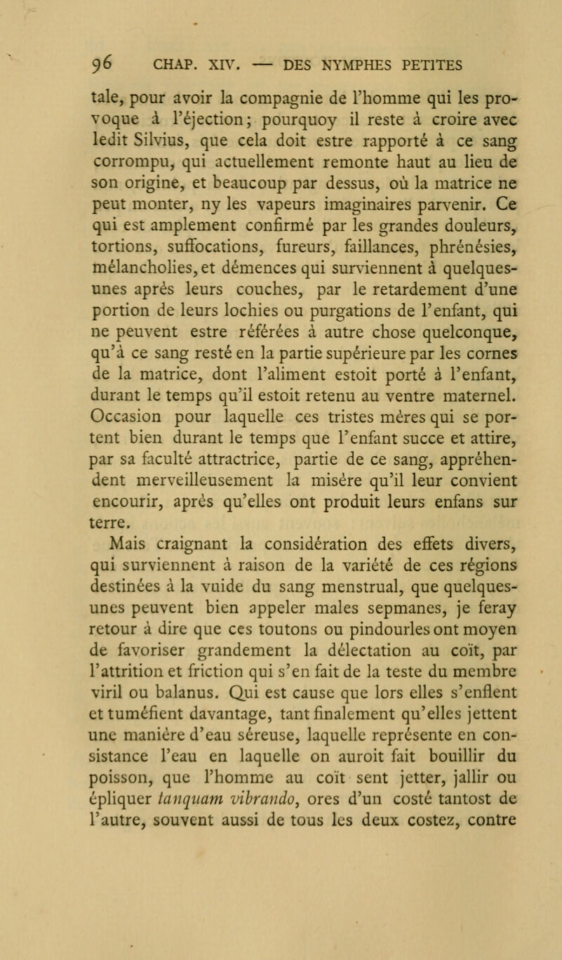 taie, pour avoir la compagnie de l'homme qui les pro- voque à l'éjection; pourquoy il reste à croire avec ledit Silvius, que cela doit estre rapporté à ce sang corrompu, qui actuellement remonte haut au lieu de son origine, et beaucoup par dessus, où la matrice ne peut monter, ny les vapeurs imaginaires parvenir. Ce qui est amplement confirmé par les grandes douleurs, tortions, suffocations, fureurs, faillances, phrénésies, mélanchoHes, et démences qui surviennent à quelques- unes après leurs couches, par le retardement d'une portion de leurs lochies ou purgations de l'enfant, qui ne peuvent estre référées à autre chose quelconque, qu'à ce sang resté en la partie supérieure par les cornes de la matrice, dont l'aliment estoit porté à l'enfant, durant le temps qu'il estoit retenu au ventre maternel. Occasion pour laquelle ces tristes mères qui se por- tent bien durant le temps que l'enfant succe et attire, par sa faculté attractrice, partie de ce sang, appréhen- dent merveilleusement la misère qu'il leur convient encourir, après qu'elles ont produit leurs enfans sur terre. Mais craignant la considération des effets divers, qui surviennent à raison de la variété de ces régions destinées à la vuide du sang menstrual, que quelques- unes peuvent bien appeler maies sepmanes, je feray retour à dire que ces toutons ou pindourles ont moyen de favoriser grandement la délectation au coït, par l'attrition et friction qui s'en fait de la teste du membre viril ou balanus. Qui est cause que lors elles s'enflent et tuméfient davantage, tant finalement qu'elles jettent une manière d'eau séreuse, laquelle représente en con- sistance l'eau en laquelle on auroit fait bouillir du poisson, que l'homme au coït sent jetter, jallir ou épliquer laiiqitam vibrando, ores d'un costé tantost de l'autre, souvent aussi de tous les deux costez, contre