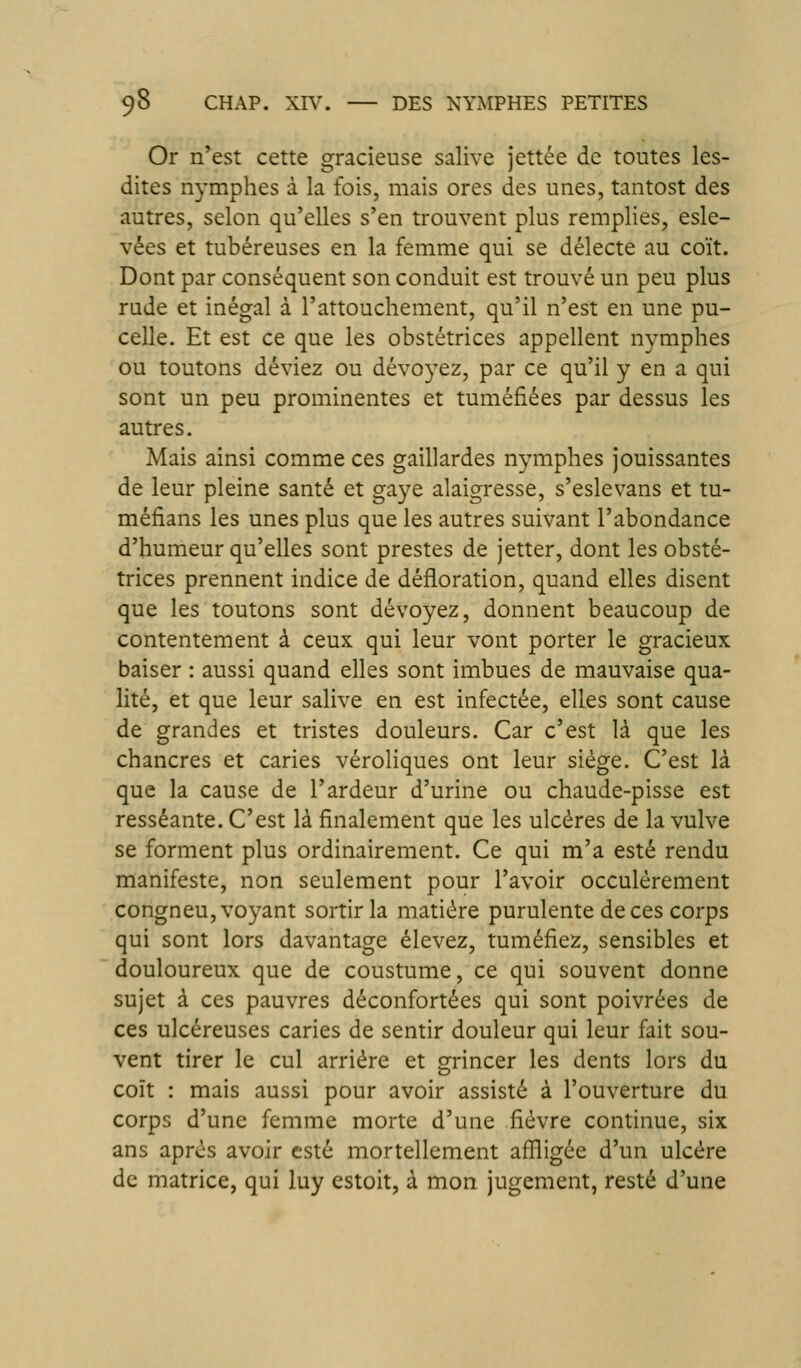 Or n'est cette gracieuse salive jettée de toutes les- dites nymphes à la fois, mais ores des unes, tantost des autres, selon qu'elles s'en trouvent plus remplies, esle- vées et tubéreuses en la femme qui se délecte au coït. Dont par conséquent son conduit est trouvé un peu plus rude et inégal à l'attouchement, qu'il n'est en une pu- celle. Et est ce que les obstétrices appellent nymphes ou toutons déviez ou dévoyez, par ce qu'il y en a qui sont un peu prominentes et tuméfiées par dessus les autres. Mais ainsi comme ces gaillardes nymphes jouissantes de leur pleine santé et gaye alaigresse, s'eslevans et tu- méfians les unes plus que les autres suivant l'abondance d'humeur qu'elles sont prestes de jetter, dont les obsté- trices prennent indice de défloration, quand elles disent que les toutons sont dévoyez, donnent beaucoup de contentement à ceux qui leur vont porter le gracieux baiser : aussi quand elles sont imbues de mauvaise qua- lité, et que leur salive en est infectée, elles sont cause de grandes et tristes douleurs. Car c'est là que les chancres et caries véroliques ont leur siège. C'est là que la cause de l'ardeur d'urine ou chaude-pisse est resséante. C'est là finalement que les ulcères de la vulve se forment plus ordinairement. Ce qui m'a esté rendu manifeste, non seulement pour l'avoir occulèrement congneu, voyant sortir la matière purulente de ces corps qui sont lors davantage élevez, tuméfiez, sensibles et douloureux que de coustume, ce qui souvent donne sujet à ces pauvres déconfortées qui sont poivrées de ces ulcéreuses caries de sentir douleur qui leur fait sou- vent tirer le cul arrière et ^rincer les dents lors du coït : mais aussi pour avoir assisté à l'ouverture du corps d'une femme morte d'une fièvre continue, six ans après avoir esté mortellement aflligée d'un ulcère de matrice, qui luy estoit, à mon jugement, resté d'une