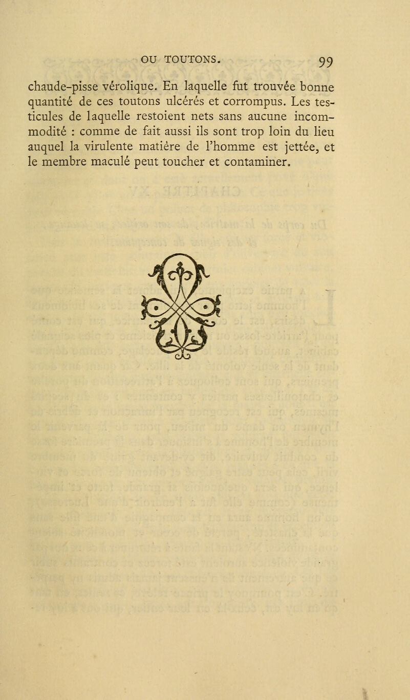 chaude-pisse vérolique. En laquelle fut trouvée bonne quantité de ces toutons ulcérés et corrompus. Les tes- ticules de laquelle restoient nets sans aucune incom- modité : comme de fait aussi ils sont trop loin du lieu auquel la virulente matière de l'homme est jettée, et le membre maculé peut toucher et contaminer.