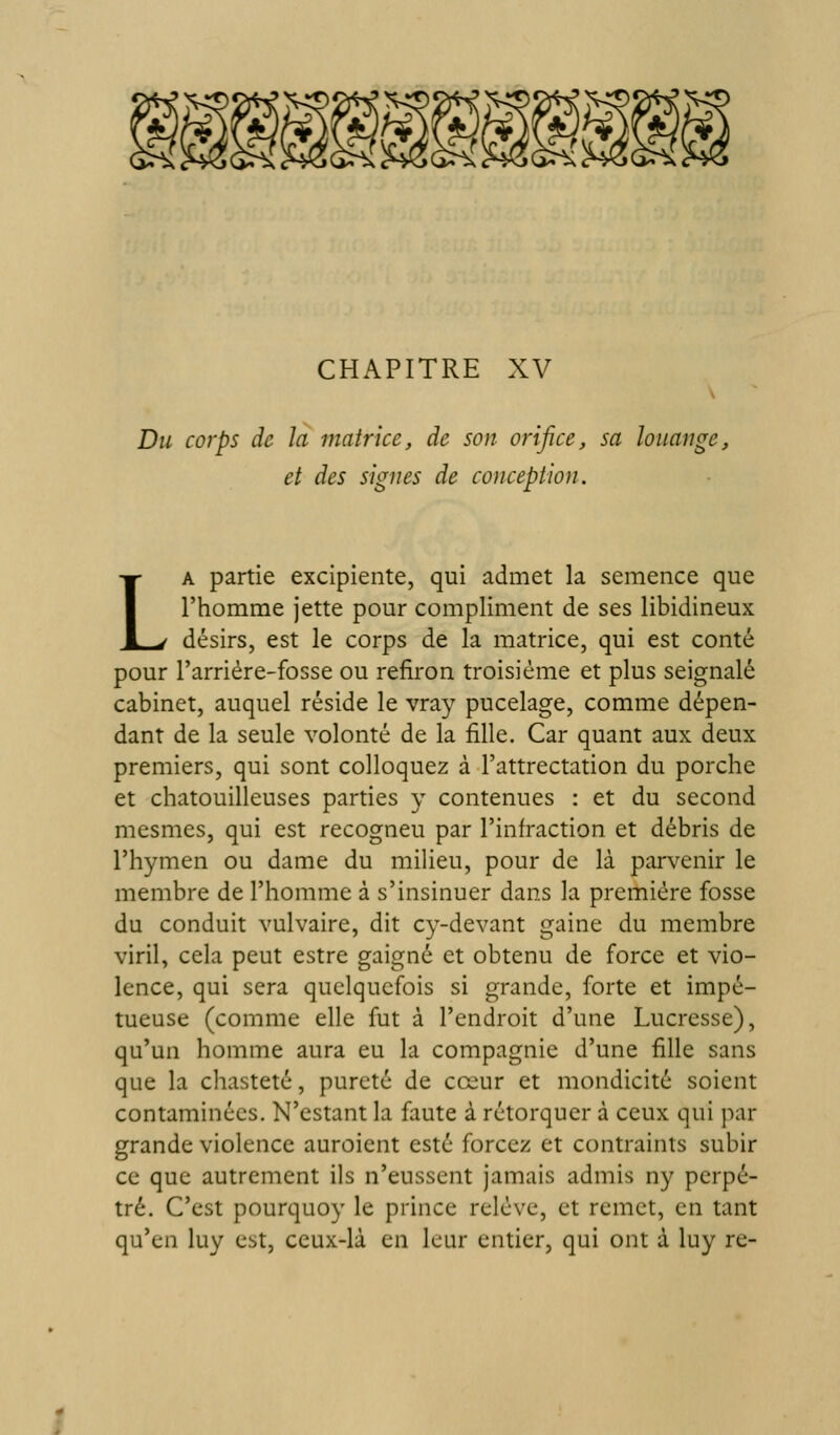 CHAPITRE XV Du corps de la matrice, de son orifice, sa louange, et des signes de conception. LA partie excipiente, qui admet la semence que l'homme jette pour compliment de ses libidineux désirs, est le corps de la matrice, qui est conté pour l'arriére-fosse ou refiron troisième et plus seignalé cabinet, auquel réside le vray pucelage, comme dépen- dant de la seule volonté de la fille. Car quant aux deux premiers, qui sont colloquez à l'attrectation du porche et chatouilleuses parties y contenues : et du second mesmes, qui est recogneu par l'infraction et débris de l'hymen ou dame du milieu, pour de là parvenir le membre de l'homme à s'insinuer dans la première fosse du conduit vulvaire, dit cy-devant gaine du membre viril, cela peut estre gaigné et obtenu de force et vio- lence, qui sera quelquefois si grande, forte et impé- tueuse (comme elle fut à l'endroit d'une Lucresse), qu'un homme aura eu la compagnie d'une fille sans que la chasteté, pureté de cœur et mondicité soient contaminées. N'estant la faute à rétorquer à ceux qui par grande violence auroicnt esté forcez et contraints subir ce que autrement ils n'eussent jamais admis ny perpé- tré. C'est pourquoy le prince relève, et remet, en tant qu'en luy est, ceux-là en leur entier, qui ont à luy re-