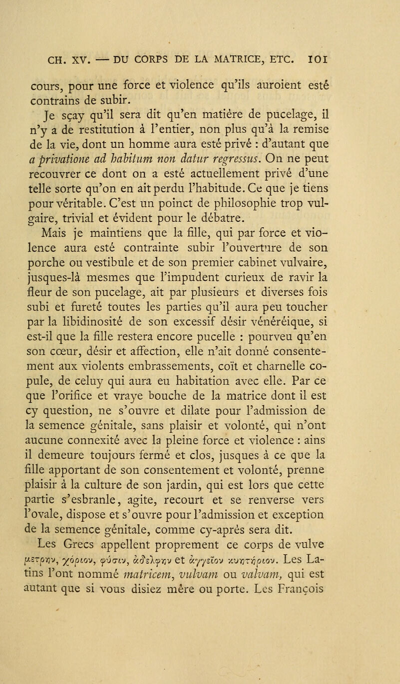 CH. XV. — DU CORPS DE LA MATRICE, ETC. lOI cours, pour une force et violence qu'ils auroient esté contrains de subir. Je sçay qu'il sera dit qu'en matière de pucelage, il n'y a de restitution à l'entier, non plus qu'à la remise de la vie, dont un homme aura esté privé : d'autant que a privatione ad haUtum non datiir regressiis. On ne peut recouvrer ce dont on a esté actuellement privé d'une telle sorte qu'on en ait perdu l'habitude. Ce que je tiens pour véritable. C'est un poinct de philosophie trop vul- gaire, trivial et évident pour le débatre. Mais je maintiens que la fille, qui par force et vio- lence aura esté contrainte subir l'ouverture de son porche ou vestibule et de son premier cabinet vulvaire, jusques-là mesmes que l'impudent curieux de ravir la fleur de son pucelage, ait par plusieurs et diverses fois subi et fureté toutes les parties qu'il aura peu toucher par la libidinosité de son excessif désir vénéréique, si est-il que la fille restera encore pucelle : pourveu qu'en son coeur, désir et afiection, elle n'ait donné consente- ment aux violents embrassements, coït et charnelle co- pule, de celuy qui aura eu habitation avec elle. Par ce que l'orifice et vraye bouche de la matrice dont il est cy question, ne s'ouvre et dilate pour l'admission de la semence génitale, sans plaisir et volonté, qui n'ont aucune connexité avec la pleine force et violence : ains il demeure toujours fermé et clos, jusques à ce que la fille apportant de son consentement et volonté, prenne plaisir à la culture de son jardin, qui est lors que cette partie s'esbranle, agite, recourt et se renverse vers l'ovale, dispose et s'ouvre pour l'admission et exception de la semence génitale, comme cy-aprés sera dit. Les Grecs appellent proprement ce corps de vulve ^c-pvjy, ^ôptov, ^ij(7ty, à^slfcv et àyysïov Y.\)'qr'noiov. Les La- tins l'ont nommé matricem, vulvam ou valvam, qui est autant que si vous disiez mère ou porte. Les François