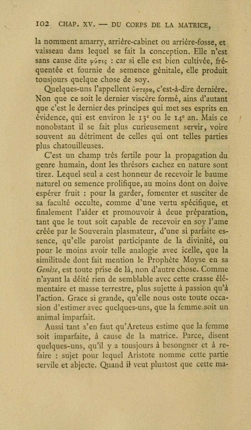 la nomment amarr)-, arriére-cabinet ou arriére-fosse, et vaisseau dans lequel se fait la conception. Elle n'est sans cause dite '^vs-t; : car si elle est bien cultivée, fré- quentée et fournie de semence génitale, elle produit tousjours quelque chose de soy. Quelques-uns l'appellent -jo-rspa, c'est-à-dire dernière. Non que ce soit le dernier viscère formé, ains d'autant que c'est le dernier des principes qui met ses esprits en évidence, qui est environ le 13^ ou le 14^ an. Mais ce nonobstant il se fait plus curieusement servir, voire souvent au détriment de celles qui ont telles parties plus chatouilleuses. C'est un champ très fertile pour la propagation du genre humain, dont les thrésors cachez en nature sont tirez. Lequel seul a cest honneur de recevoir le baume naturel ou semence prolifique, au moins dont on doive espérer fruit : pour la garder, fomenter et susciter de sa faculté occulte, comme d'une vertu spécifique, et finalement l'aider et promouvoir à deue préparation, tant que le tout soit capable de recevoir en soy l'ame créée par le Souverain plasmateur, d'une si parfaite es- sence, qu'elle paroist participante de la divinité, ou pour le moins avoir telle analogie avec icelle, que la similitude dont fait mention le Prophète Moyse en sa Genèse, est toute prise de là, non d'autre chose. Comme n'ayant la déité rien de semblable avec cette crasse élé- mentaire et masse terrestre, plus sujette à passion qu'à l'action. Grâce si grande, qu'elle nous oste toute occa- sion d'estimer avec quelques-uns, que la femme soit un animal imparfait. Aussi tant s'en fiut qu'Areteus estime que la femme soit imparfaite, à cause de la matrice. Parce, disent quelques-uns, qu'il y a tousjours à besongner et à re- faire : sujet pour lequel Aristote nomme cette partie servile et abjecte. Quand il veut plustost que cette ma-