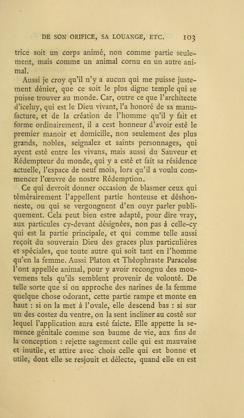 trice soit un corps animé, non comme partie seule- ment, mais comme un animal cornu en un autre ani- mal. Aussi je croy qu'il n'y a aucun qui me puisse juste- ment dénier, que ce soit le plus digne temple qui se puisse trouver au monde. Car, outre ce que l'architecte d'iceluy, qui est le Dieu vivant, l'a honoré de sa manu- facture, et de la création de l'homme qu'il y fait et forme ordinairement, il a cest honneur d'avoir esté le premier manoir et domicilie, non seulement des plus grands, nobles, seignalez et saints personnages, qui ayent esté entre les vivans, mais aussi du Sauveur et Rédempteur du monde, qui y a esté et fait sa résidence actuelle, l'espace de neuf mois, lors qu'il a voulu com- mencer l'œuvre de nostre Rédemption. Ce qui devroit donner occasion de blasmer ceux qui témérairement l'appellent partie honteuse et déshon- neste, ou qui se vergongnent d'en ouyr parler publi- quement. Cela peut bien estre adapté, pour dire vray, aux particules cy-devant désignées, non pas à celle-cy qui est la partie principale, et qui comme telle aussi reçoit du souverain Dieu des grâces plus particulières et spéciales, que toute autre qui soit tant en l'homme qu'en la femm.e. Aussi Platon et Théophraste Paracelse l'ont appellée animal, pour y avoir recongnu des mou- vemens tels qu'ils semblent provenir de volonté. De telle sorte que si on approche des narines de la femme quelque chose odorant, cette partie rampe et monte en haut : si on la met à l'ovale, elle descend bas : si sur un des costez du ventre, on la sent incliner au costé sur lequel l'appHcation aura esté faicte. Elle appette la se- mence génitale comme son baume de vie, aux fins de la conception : rejette sagement celle qui est mauvaise et inutile, et attire avec chois celle qui est bonne et utile, dont elle se resjouit et délecte, quand elle en est