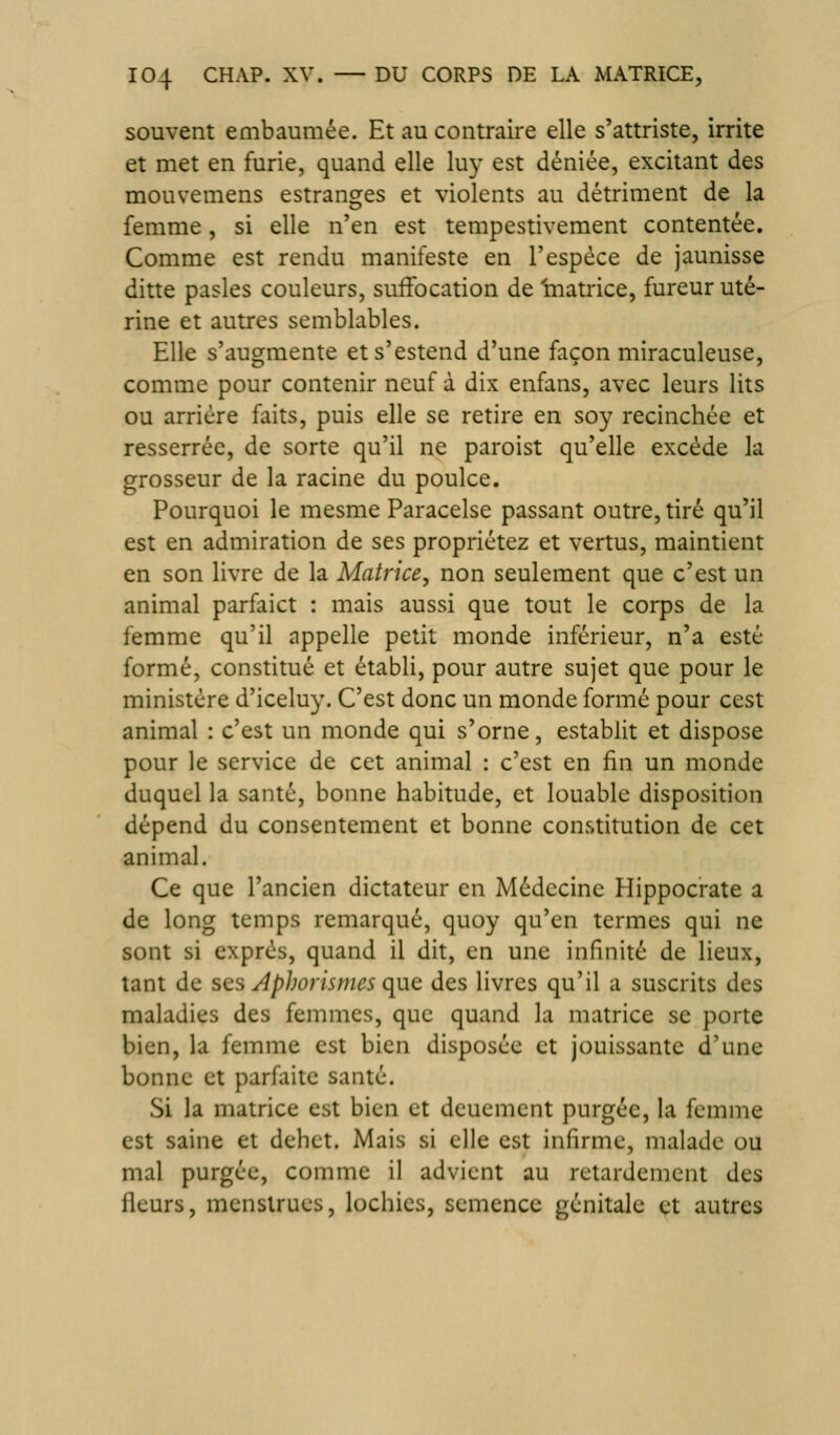 souvent embaumée. Et au contraire elle s'attriste, irrite et met en furie, quand elle luy est déniée, excitant des mouvemens estranses et violents au détriment de la femme, si elle n'en est tempestivement contentée. Comme est rendu manifeste en l'espèce de jaunisse ditte pasles couleurs, suffocation de 'matrice, fureur uté- rine et autres semblables. Elle s'augmente ets'estend d'une façon miraculeuse, comme pour contenir neuf à dix enfans, avec leurs lits ou arrière faits, puis elle se retire en soy recinchée et resserrée, de sorte qu'il ne paroist qu'elle excède la grosseur de la racine du poulce. Pourquoi le mesme Paracelse passant outre, tiré qu'il est en admiration de ses propriétez et vertus, maintient en son livre de la Matrice, non seulement que c'est un animal parfaict : mais aussi que tout le corps de la femme qu'il appelle petit monde inférieur, n'a esté formé, constitué et établi, pour autre sujet que pour le ministère d'iceluy. C'est donc un monde formé pour cest animal : c'est un monde qui s'orne, establit et dispose pour le service de cet animal : c'est en fin un monde duquel la santé, bonne habitude, et louable disposition dépend du consentement et bonne constitution de cet animal. Ce que l'ancien dictateur en Médecine Hippocrate a de long temps remarqué, quoy qu'en termes qui ne sont si exprès, quand il dit, en une infinité de lieux, tant de ses A phori s mes que des livres qu'il a suscrits des maladies des femmes, que quand la matrice se porte bien, la femme est bien disposée et jouissante d'une bonne et parfaite santé. Si la matrice est bien et dcuemcnt purgée, la femme est saine et débet. Mais si elle est infirme, malade ou mal purgée, comme il advient au retardement des fleurs, menstrues, lochies, semence génitale et autres