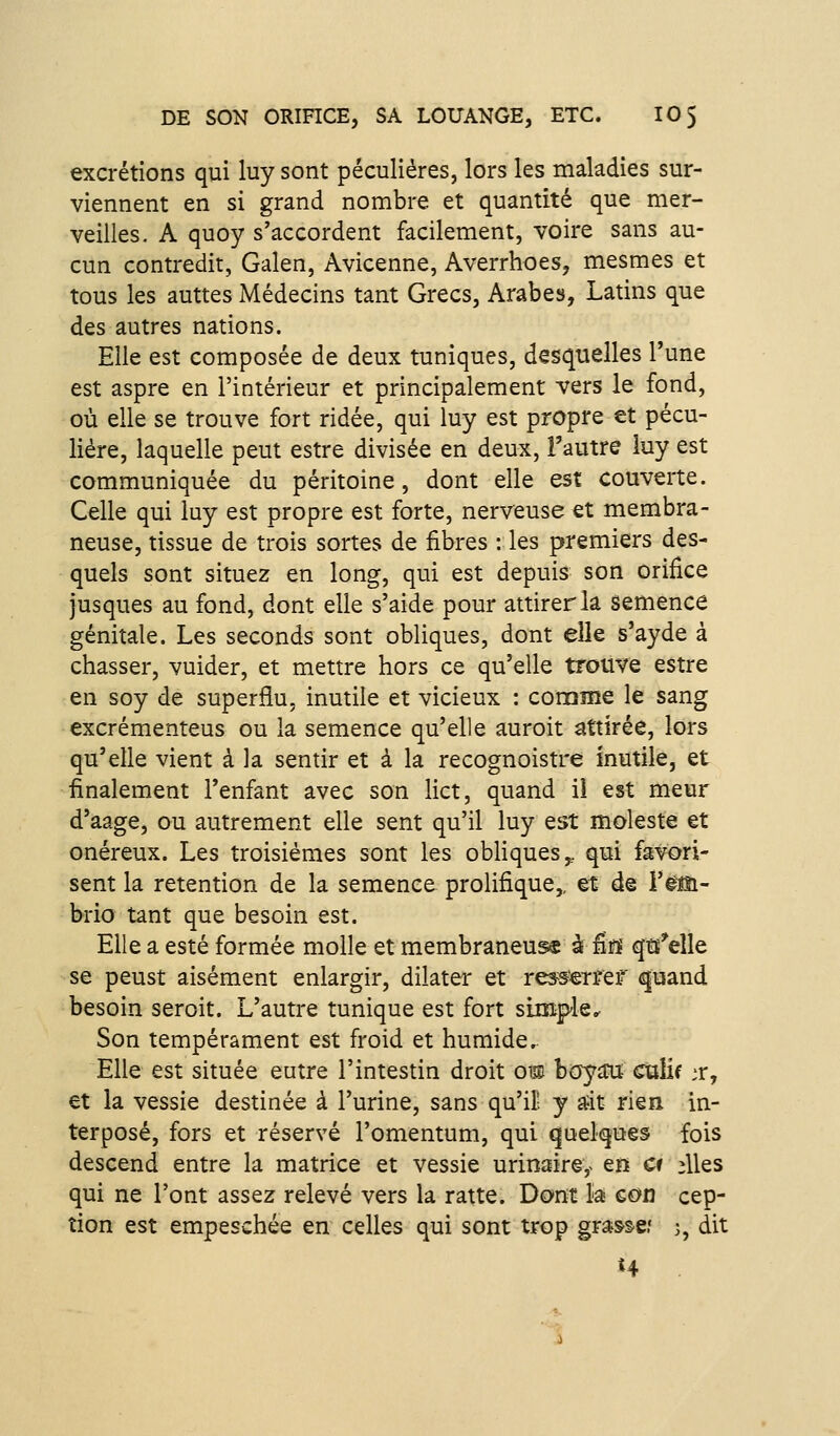 excrétions qui luy sont péculiéres, lors les maladies sur- viennent en si grand nombre et quantité que mer- veilles, A quoy s'accordent facilement, voire sans au- cun contredit, Galen, Avicenne, Averrhoes, mesmes et tous les auttes Médecins tant Grecs, Arabes, Latins que des autres nations. Elle est composée de deux tuniques, desquelles l'une est aspre en l'intérieur et principalement vers le fond, où elle se trouve fort ridée, qui luy est propre et pécu- liére, laquelle peut estre divisée en deux, l'autre luy est communiquée du péritoine, dont elle est couverte. Celle qui luy est propre est forte, nerveuse et membra- neuse, tissue de trois sortes de fibres : les premiers des- quels sont situez en long, qui est depuis son orifice jusques au fond, dont elle s'aide pour attirer la semence génitale. Les seconds sont obliques, dont elle s'ayde à chasser, vuider, et mettre hors ce qu'elle trouve estre en soy de superflu, inutile et vicieux : conome le sang excrémenteus ou la semence qu'elle auroit attirée, lors qu'elle vient à la sentir et à la recognoistre inutile, et finalement l'enfant avec son lict, quand il est meur d'aage, ou autrement elle sent qu'il luy est moleste et onéreux. Les troisièmes sont les obliques,, qui favori- sent la rétention de la semence prolifique,, et de Yém- brio tant que besoin est. Elle a esté formée molle et membraneuse à fiïï qtî'elle se peust aisément enlargir, dilater et ress^rref (^uand besoin seroit. L'autre tunique est fort simple.^ Son tempérament est froid et humide. Elle est située eutre l'intestin droit om boyaw culif ;r, et la vessie destinée à l'urine, sans qu'il! y stit rien in- terposé, fors et réservé l'omentum, qui qoe^ues fois descend entre la matrice et vessie urinaire,- en Cf ;lles qui ne l'ont assez relevé vers la ratte. Dont la con cep- tion est empeschée en celles qui sont trop gra&se.' ), dit H