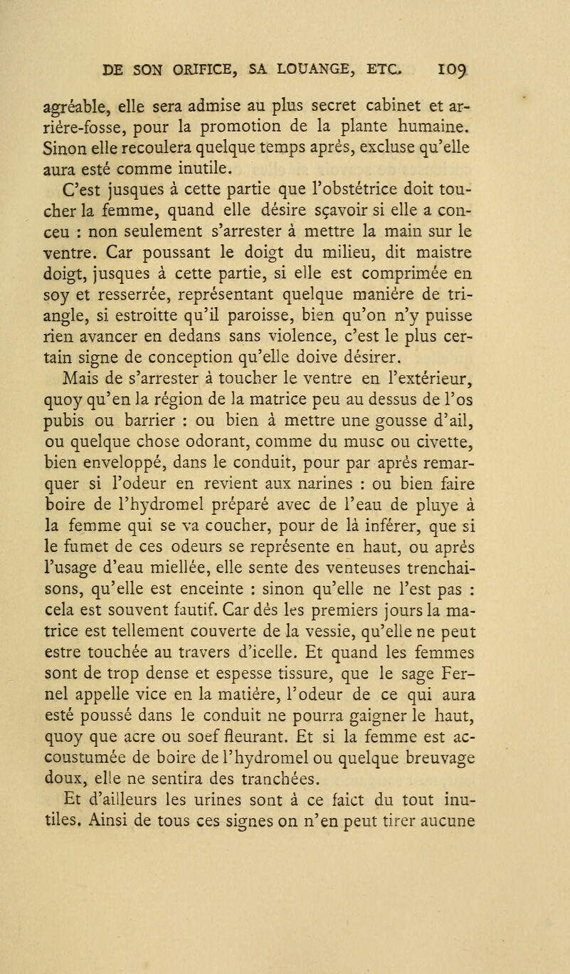 agréable, elle sera admise au plus secret cabinet et ar- riére-fosse, pour la promotion de la plante humaine. Sinon elle recoulera quelque temps après, excluse qu'elle aura esté comme inutile. C'est jusques à cette partie que l'obstétrice doit tou- cher la femme, quand elle désire sçavoir si elle a con- ceu : non seulement s'arrester à mettre la main sur le ventre. Car poussant le doigt du milieu, dit maistre doigt, jusques à cette partie, si elle est comprimée en soy et resserrée, représentant quelque manière de tri- angle, si estroitte qu'il paroisse, bien qu'on n'y puisse rien avancer en dedans sans violence, c'est le plus cer- tain signe de conception qu'elle doive désirer. Mais de s'arrester à toucher le ventre en l'extérieur, quoy qu'en la région de la matrice peu au dessus de l'os pubis ou barrier : ou bien à mettre une gousse d'ail, ou quelque chose odorant, comme du musc ou civette, bien enveloppé, dans le conduit, pour par après remar- quer si l'odeur en revient aux narines : ou bien faire boire de l'hydromel préparé avec de l'eau de pluye à la femme qui se va coucher, pour de là inférer, que si le fumet de ces odeurs se représente en haut, ou après l'usage d'eau miellée, elle sente des venteuses trenchai- sons, qu'elle est enceinte : sinon qu'elle ne l'est pas : cela est souvent fautif. Car dès les premiers jours la ma- trice est tellement couverte de la vessie, qu'elle ne peut estre touchée au travers d'icelle. Et quand les femmes sont de trop dense et espesse tissure, que le sage Fer- nel appelle vice en la matière, l'odeur de ce qui aura esté poussé dans le conduit ne pourra gaigner le haut, quoy que acre ou soef fleurant. Et si la femme est ac- coustumée de boire de l'hydromel ou quelque breuvage doux, elle ne sentira des tranchées. Et d'ailleurs les urines sont à ce faict du tout inu- tiles. Ainsi de tous ces signes on n'en peut tirer aucune
