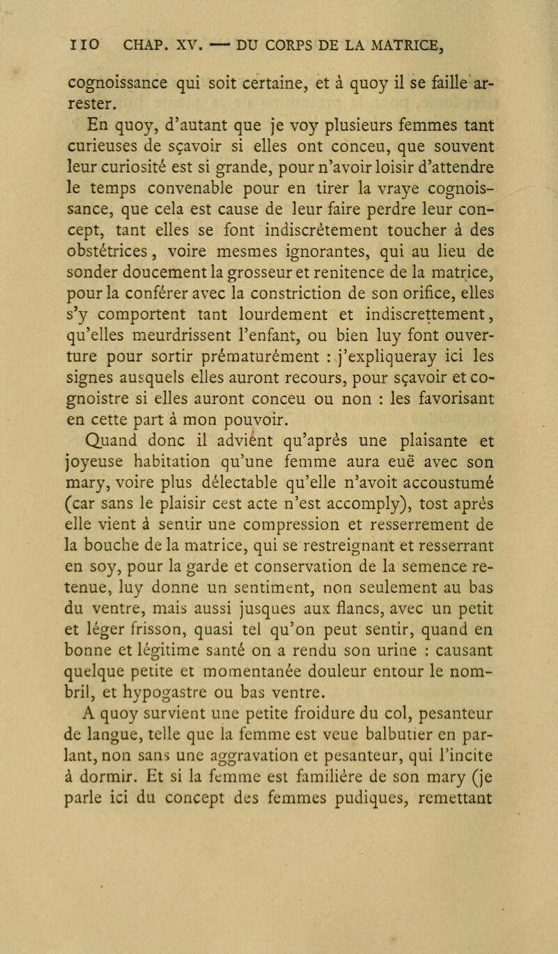 cognoissance qui soit certaine, et à quoy il se faille ar- rester. En quoy, d'autant que je voy plusieurs femmes tant curieuses de sçavoir si elles ont conceu, que souvent leur curiosité est si grande, pour n'avoir loisir d'attendre le temps convenable pour en tirer la vraye cognois- sance, que cela est cause de leur faire perdre leur con- cept, tant elles se font indiscrètement toucher à des obstétrices, voire mesmes ignorantes, qui au lieu de sonder doucement la grosseur et renitence de la matrice, pour la conférer avec la constriction de son orifice, elles s'y comportent tant lourdement et indiscrettement, qu'elles meurdrissent l'enfant, ou bien luy font ouver- ture pour sortir prématurément : j'expliqueray ici les signes auxquels elles auront recours, pour sçavoir et co- gnoistre si elles auront conceu ou non : les favorisant en cette part à mon pouvoir. Quand donc il advient qu'après une plaisante et joyeuse habitation qu'une femme aura eue avec son mary, voire plus délectable qu'elle n'avoit accoustumé (car sans le plaisir cest acte n'est accomply), tost après elle vient à sentir une compression et resserrement de la bouche de la matrice, qui se restreignant et resserrant en soy, pour la garde et conservation de la semence re- tenue, luy donne un sentiment, non seulement au bas du ventre, mais aussi jusqaes aux flancs, avec un petit et léger frisson, quasi tel qu'on peut sentir, quand en bonne et lémtime santé on a rendu son urine : causant quelque petite et momentanée douleur entour le nom- bril, et hypogastre ou bas ventre. A quoy survient une petite froidure du col, pesanteur de langue, telle que la femme est vcue balbutier en par- lant, non sans une aggravation et pesanteur, qui l'incite à dormir. Et si la femme est familière de son mary (je parle ici du concept des femmes pudiques, remettant