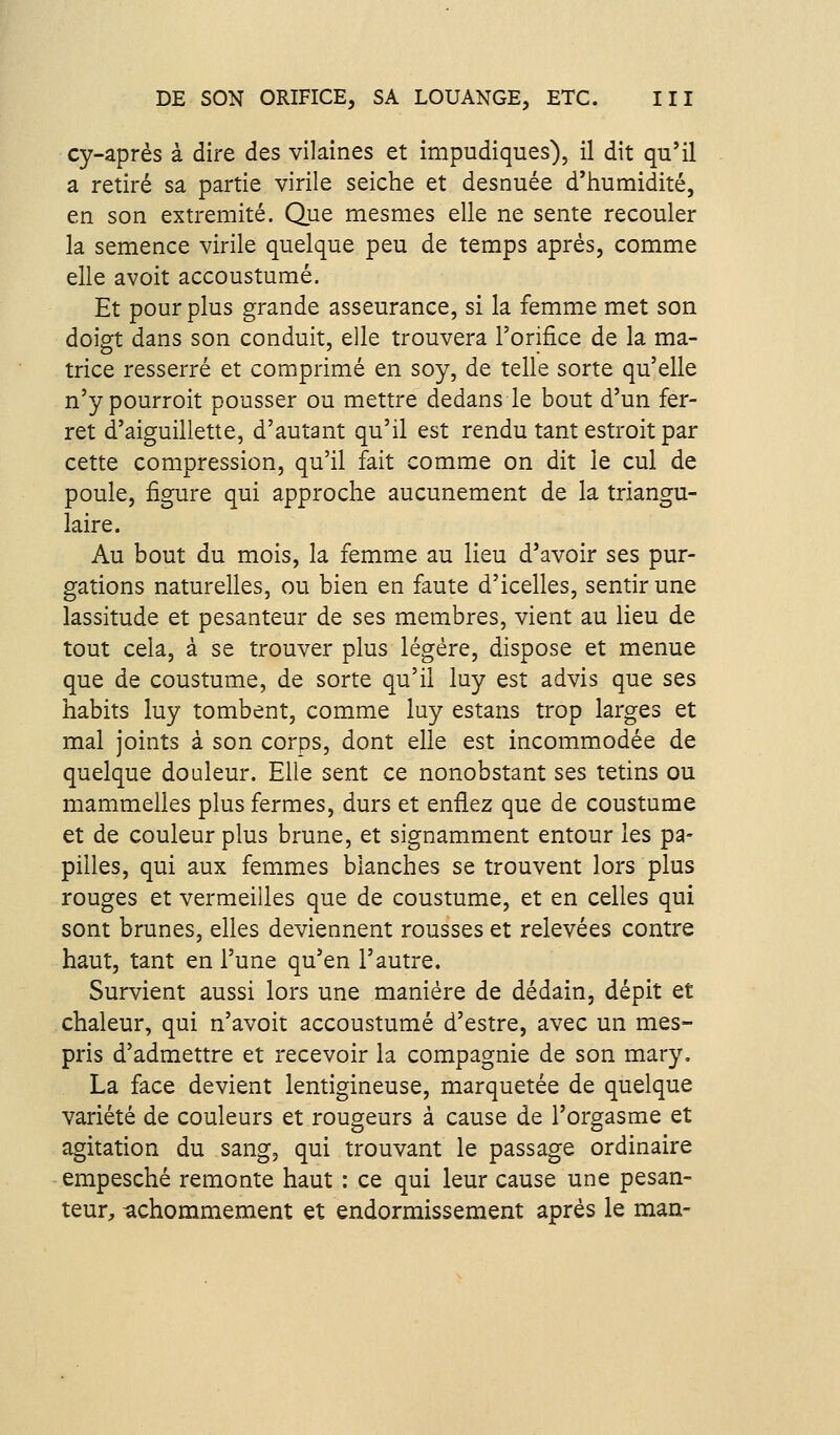 cy-après à dire des vilaines et impudiques), il dit qu'il a retiré sa partie virile seiche et desnuée d'humidité, en son extrémité. Que mesmes elle ne sente recouler la semence virile quelque peu de temps après, comme elle avoit accoustumé. Et pour plus grande asseurance, si la femme met son doigt dans son conduit, elle trouvera l'orifice de la ma- trice resserré et comprimé en soy, de telle sorte qu'elle n'y pourroit pousser ou mettre dedans le bout d'un fer- ret d'aiguillette, d'autant qu'il est rendu tant estroit par cette compression, qu'il fait comme on dit le cul de poule, figure qui approche aucunement de la triangu- laire. Au bout du mois, la femme au lieu d'avoir ses pur- gations naturelles, ou bien en faute d'icelles, sentir une lassitude et pesanteur de ses membres, vient au lieu de tout cela, à se trouver plus légère, dispose et menue que de coustume, de sorte qu'il luy est advis que ses habits luy tombent, comme luy estans trop larges et mal joints à son corps, dont elle est incommodée de quelque doaleur. Elle sent ce nonobstant ses tetins ou mammelies plus fermes, durs et enflez que de coustume et de couleur plus brune, et signamment entour les pa- pilles, qui aux femmes blanches se trouvent lors plus rouges et vermeilles que de coustume, et en celles qui sont brunes, elles deviennent rousses et relevées contre haut, tant en l'une qu'en l'autre. Survient aussi lors une manière de dédain, dépit et chaleur, qui n'avoit accoustumé d'estre, avec un mes- pris d'admettre et recevoir la compagnie de son mary. La face devient lentigineuse, marquetée de quelque variété de couleurs et rougeurs à cause de l'orgasme et agitation du sang, qui trouvant le passage ordinaire empesché remonte haut : ce qui leur cause une pesan- teur, -achommement et endormissement après le man-