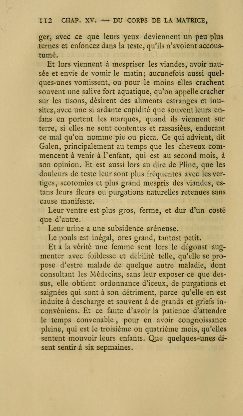 ger, avec ce que leurs yeux deviennent un peu plus ternes et enfoncez dans la teste, qu'ils n'avoient accous- tumé. Et lors viennent à mespriser les viandes, avoir nau- sée et envie de vomir le matin; aucunefois aussi quel- ques-unes vomissent, ou pour le moins elles crachent souvent une salive fort aquatique, qu'on appelle cracher sur les tisons, désirent des aliments estranges et inu- sitez,avec une si ardante cupidité que souvent leurs en- fans en portent les marques, quand ils viennent sur terre, si elles ne sont contentes et rassasiées, endurant ce mal qu'on nomme pie ou picca. Ce qui advient, dit Galen, principalement au temps que les cheveux com- mencent à venir à l'enfant, qui est au second mois, à son opinion. Et est aussi lors au dire de Pline, que les douleurs de teste leur sont plus fréquentes avec les ver- tiges, scotomies et plus grand mespris des viandes, es- tans leurs fleurs ou purgations naturelles retenues sans cause manifeste. Leur ventre est plus gros, ferme, et dur d'un costé que d'autre. Leur urine a une subsidence aréneuse. Le pouls est inégal, ores grand, tantost petit. Et à la vérité une femme sent lors le dégoust aug- menter avec foiblesse et débilité telle, qu'elle se pro- pose d'estre malade de quelque autre maladie, dont consultant les Médecins, sans leur exposer ce que des- sus, elle obtient ordonnance d'iceux, de purgations et saignées qui sont à son détriment, parce qu'elle en est induite à descharge et souvent à de grands et griefs in- convéniens. Et ce faute d'avoir la patience d'attendre le temps convenable, pour en avoir congnoissance pleine, qui est le troisième ou quatrième mois, qu'elles sentent mouvoir leurs enfants. Que quelques-unes di- sent sentir à six sepmaines.