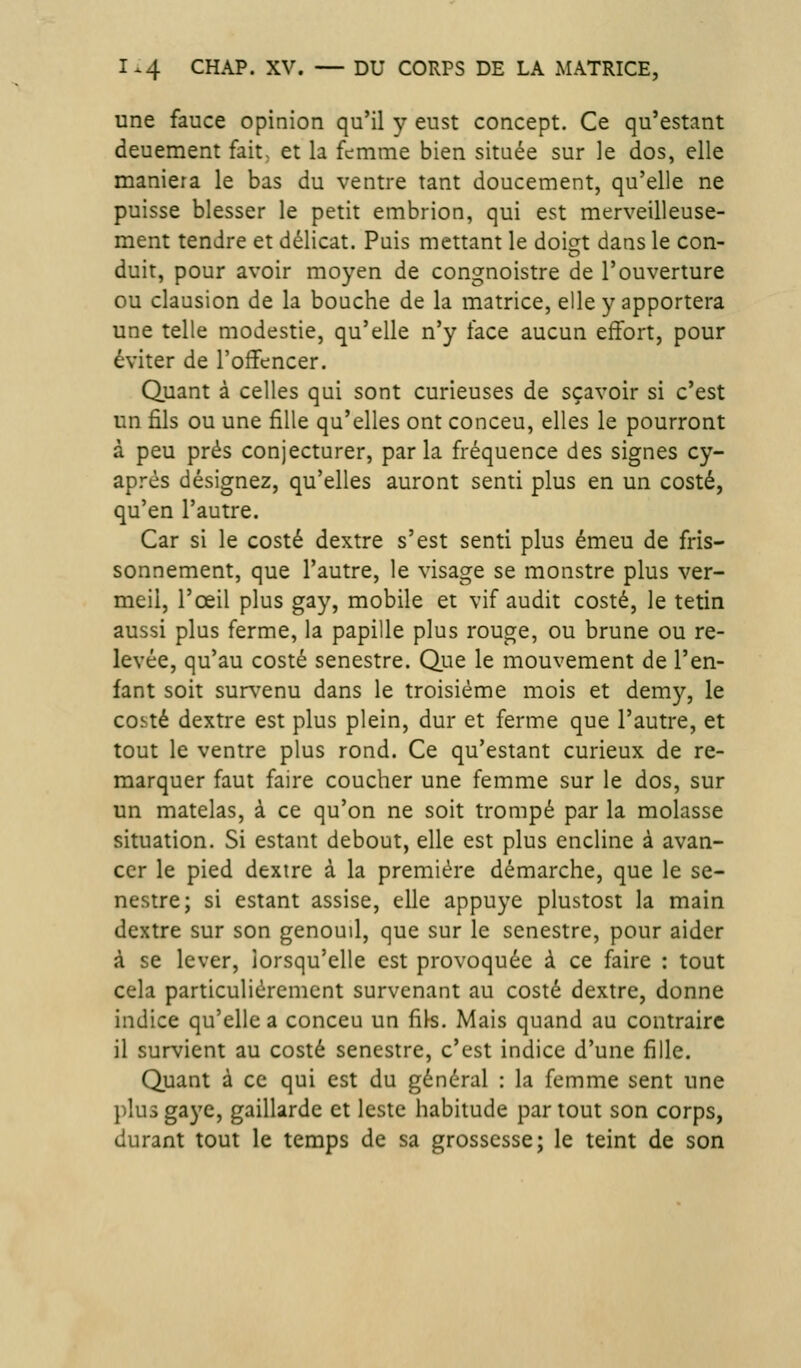 une fauce opinion qu'il y eust concept. Ce qu'estant deuement fait, et la femme bien située sur le dos, elle maniera le bas du ventre tant doucement, qu'elle ne puisse blesser le petit embrion, qui est merveilleuse- ment tendre et délicat. Puis mettant le doiç^t dans le con- duit, pour avoir moyen de congnoistre de l'ouverture ou clausion de la bouche de la matrice, elle y apportera une telle modestie, qu'elle n'y face aucun effort, pour éviter de l'offencer. Quant à celles qui sont curieuses de sçavoir si c'est un fils ou une fille qu'elles ont conceu, elles le pourront à peu prés conjecturer, parla fréquence des signes cy- après désignez, qu'elles auront senti plus en un costé, qu'en l'autre. Car si le costé dextre s'est senti plus émeu de fris- sonnement, que l'autre, le visage se monstre plus ver- meil, l'œil plus gay, mobile et vif audit costé, le tetin aussi plus ferme, la papille plus rouge, ou brune ou re- levée, qu'au costé senestre. Que le mouvement de l'en- fant soit surv^enu dans le troisième mois et demy, le costé dextre est plus plein, dur et ferme que l'autre, et tout le ventre plus rond. Ce qu'estant curieux de re- marquer faut faire coucher une femme sur le dos, sur un matelas, à ce qu'on ne soit trompé par la molasse situation. Si estant debout, elle est plus encline à avan- cer le pied dextre à la première démarche, que le se- nestre; si estant assise, elle appuyé plustost la main dextre sur son genouil, que sur le senestre, pour aider à se lever, lorsqu'elle est provoquée à ce faire : tout cela particulièrement survenant au costé dextre, donne indice qu'elle a conceu un fils. Mais quand au contraire il survient au costé senestre, c'est indice d'une fille. Quant à ce qui est du général : la femme sent une })îu3gaye, gaillarde et leste habitude partout son corps, durant tout le temps de sa grossesse; le teint de son