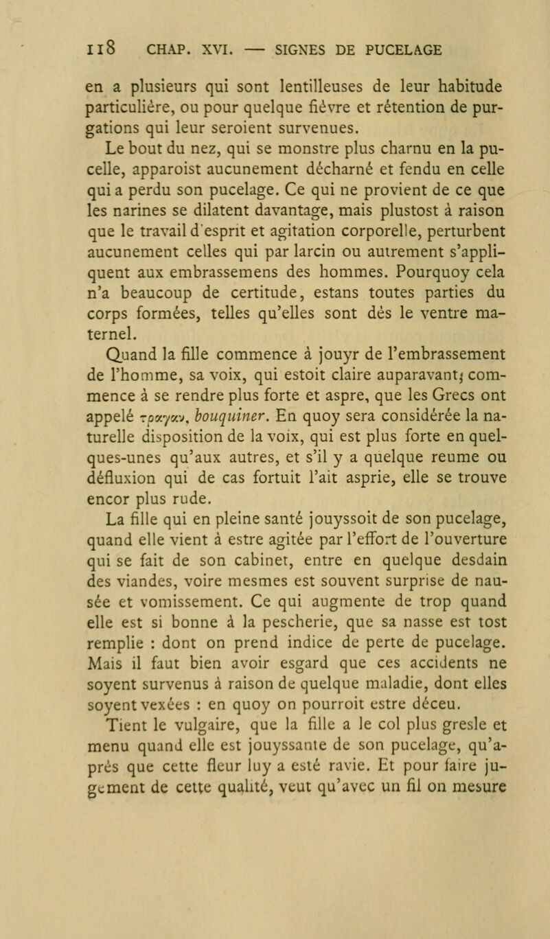 en a plusieurs qui sont lentilleuses de leur habitude particulière, ou pour quelque fièvre et rétention de pur- gations qui leur seroient survenues. Le bout du nez, qui se monstre plus charnu en la pu- celle, apparoist aucunement décharné et fendu en celle qui a perdu son pucelage. Ce qui ne provient de ce que les narines se dilatent davantage, mais plustost à raison que le travail desprit et agitation corporelle, perturbent aucunement celles qui par larcin ou autrement s'appli- quent aux embrassemens des hommes. Pourquoy cela n'a beaucoup de certitude, estans toutes parties du corps formées, telles qu'elles sont dès le ventre ma- ternel. Quand la fille commence à jouyr de l'embrassement de l'homme, sa voix, qui estoit claire auparavant^ com- mence à se rendre plus forte et aspre, que les Grecs ont appelé roayav, bouquiner. En quoy sera considérée la na- turelle disposition de la voix, qui est plus forte en quel- ques-unes qu'aux autres, et s'il y a quelque reume ou défluxion qui de cas fortuit l'ait asprie, elle se trouve encor plus rude. La fille qui en pleine santé jouyssoit de son pucelage, quand elle vient à estre agitée par l'effort de l'ouverture qui se fait de son cabinet, entre en quelque desdain des viandes, voire mesmes est souvent surprise de nau- sée et vomissement. Ce qui augmente de trop quand elle est si bonne à la pescherie, que sa nasse est tost remplie : dont on prend indice de perte de pucelage. Mais il faut bien avoir esgard que ces accidents ne soyent survenus à raison de quelque maladie, dont elles soyent vexées : en quoy on pourroit cstre déceu. Tient le vulgaire, que la fille a le col plus gresle et menu quand elle est jouyssanie de son pucelage, qu'a- près que cette fleur luy a esté ravie. Et pour faire ju- gement de celte qualité, veut qu'avec un fil on mesure