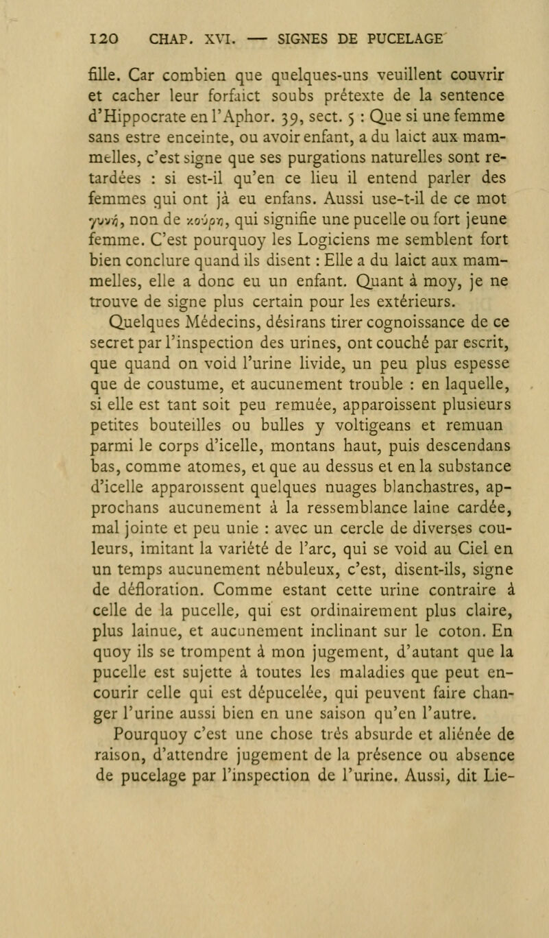 fille. Car combien que quelques-uns veuillent couvrir et cacher leur forfaict soubs prétexte de la sentence d'Hippocrate en l'Aphor. 39, sect. 5 : Q,ue si une femme sans estre enceinte, ou avoir enfant, a du laict aux mam- melles, c'est signe que ses purgations naturelles sont re- tardées : si est-il qu'en ce lieu il entend parler des femmes qui ont jà eu enfans. Aussi use-t-il de ce mot yu-'jTf, non de y,o'jpc, qui signifie une pucelle ou fort jeune femme. C'est pourquoy les Logiciens me semblent fort bien conclure quand ils disent : Elle a du laict aux mam- melles, elle a donc eu un enfant. Quant à moy, je ne trouve de signe plus certain pour les extérieurs. Quelques Médecins, désirans tirer cognoissance de ce secret par l'inspection des urines, ont couché par escrit, que quand on void l'urine livide, un peu plus espesse que de coustume, et aucunement trouble : en laquelle, si elle est tant soit peu remuée, apparoissent plusieurs petites bouteilles ou bulles y voltigeans et remuan parmi le corps d'icelle, montans haut, puis descendans bas, comme atomes, et que au dessus et en la substance d'icelle apparoissent quelques nuages blanchastres, ap- prochans aucunement à la ressemblance laine cardée, mal jointe et peu unie : avec un cercle de diverses cou- leurs, imitant la variété de l'arc, qui se void au Ciel en un temps aucunement nébuleux, c'est, disent-ils, signe de défloration. Comme estant cette urine contraire à celle de la pucelle, qui est ordinairement plus claire, plus lainue, et aucunement inclinant sur le coton. En quoy ils se trompent à mon jugement, d'autant que la pucelle est sujette à toutes les maladies que peut en- courir celle qui est dépucelée, qui peuvent faire chan- ger l'urine aussi bien en une saison qu'en l'autre. Pourquoy c'est une chose très absurde et aliénée de raison, d'attendre jugement de la présence ou absence de pucelage par l'inspection de l'urine. Aussi, dit Lie-