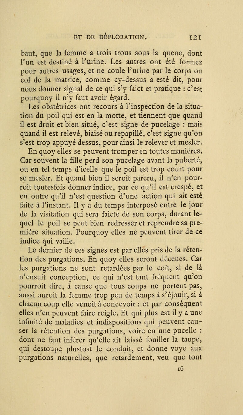 baut, que la femme a trois trous sous la queue, dom l'un est destiné à l'urine. Les autres ont été formez pour autres usages, et ne coule l'urine par le corps ou col de la matrice, comme cy-dessus a esté dit, pour nous donner signal de ce qui s'y faict et pratique : c'est pourquoy il n'y faut avoir égard. Les obstétrices ont recours à l'inspection de la situa- tion du poil qui est en la motte, et tiennent que quand il est droit et bien situé, c'est signe de pucelage : mais quand il est relevé, biaisé ou repapillé, c'est signe qu'on s'est trop appuyé dessus, pour ainsi le r&lever et mesler. En quoy elles se peuvent tromper en toutes manières. Car souvent la fille perd son pucelage avant la puberté, ou en tel temps d'icelle que le poil est trop court pour se mesler. Et quand bien il seroit parcru, il n'en pour- roit toutesfois donner indice, par ce qu'il est crespé, et en outre qu'il n'est question d'une action qui ait esté faite à l'instant. Il y a du temps interposé entre le jour de la Visitation qui sera faicte de son corps, durant le- quel le poil se peut bien redresser et reprendre sa pre- mière situation. Pourquoy elles ne peuvent tirer de ce indice qui vaille. Le dernier de ces signes est par elles pris de la réten- tion des purgations. En quoy elles seront déceues. Car les purgations ne sont retardées par le coït, si de là n'ensuit conception, ce qui n'est tant fréquent qu'on pourroit dire, à cause que tous coups ne portent pas, aussi auroit la femme trop peu de temps à s'éjouir, si à chacun coup elle venoit à concevoir : et par conséquent elles n'en peuvent faire reigle. Et qui plus est il y a une infinité de maladies et indispositions qui peuvent cau- ser la rétention des purgations, voire en une pucelle : dont ne faut inférer qu'elle ait laissé fouiller la taupe, qui destoupe plustost le conduit, et donne voye aux purgations naturelles, que retardement, veu que tout i6