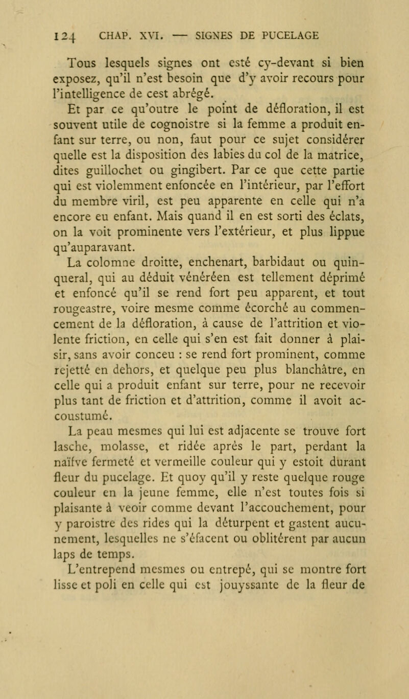Tous lesquels signes ont esté C3'-devant si bien exposez, qu'il n'est besoin que d'y avoir recours pour l'intelligence de cest abrégé. Et par ce qu'outre le point de défloration, il est souvent utile de cognoistre si la femme a produit en- fant sur terre, ou non, faut pour ce sujet considérer quelle est la disposition des labiés du col de la matrice, dites guillochet ou gingibert. Par ce que cette partie qui est violemment enfoncée en l'intérieur, par l'effort du membre viril, est peu apparente en celle qui n'a encore eu enfant. Mais quand il en est sorti des éclats, on la voit prominente vers l'extérieur, et plus lippue qu'auparavant. La colomne droitte, enchenart, barbidaut ou quin- queral, qui au déduit vénéréen est tellement déprimé et enfoncé qu'il se rend fort peu apparent, et tout rougeastre, voire mesme comme écorché au commen- cement de la défloration, à cause de l'attrition et vio- lente friction, en celle qui s'en est fait donner à plai- sir, sans avoir conceu : se rend fort prominent, comme rejette en dehors, et quelque peu plus blanchâtre, en celle qui a produit enfant sur terre, pour ne recevoir plus tant de friction et d'attrition, comme il avoit ac- coustumé. La peau mesmes qui lui est adjacente se trouve fort lasche, molasse, et ridée après le part, perdant la naïfve fermeté et vermeille couleur qui y estoit durant fleur du pucelage. Ht quoy qu'il y reste quelque rouge couleur en la jeune femme, elle n'est toutes fois si plaisante à veoir comme devant l'accouchement, pour y paroistre des rides qui la déturpent et gastcnt aucu- nement, lesquelles ne s'éfacent ou oblitèrent par aucun laps de temps. L'entrepend mesmes ou cntrepé, qui se montre fort lisse et poli en celle qui est jouyssante de la fleur de