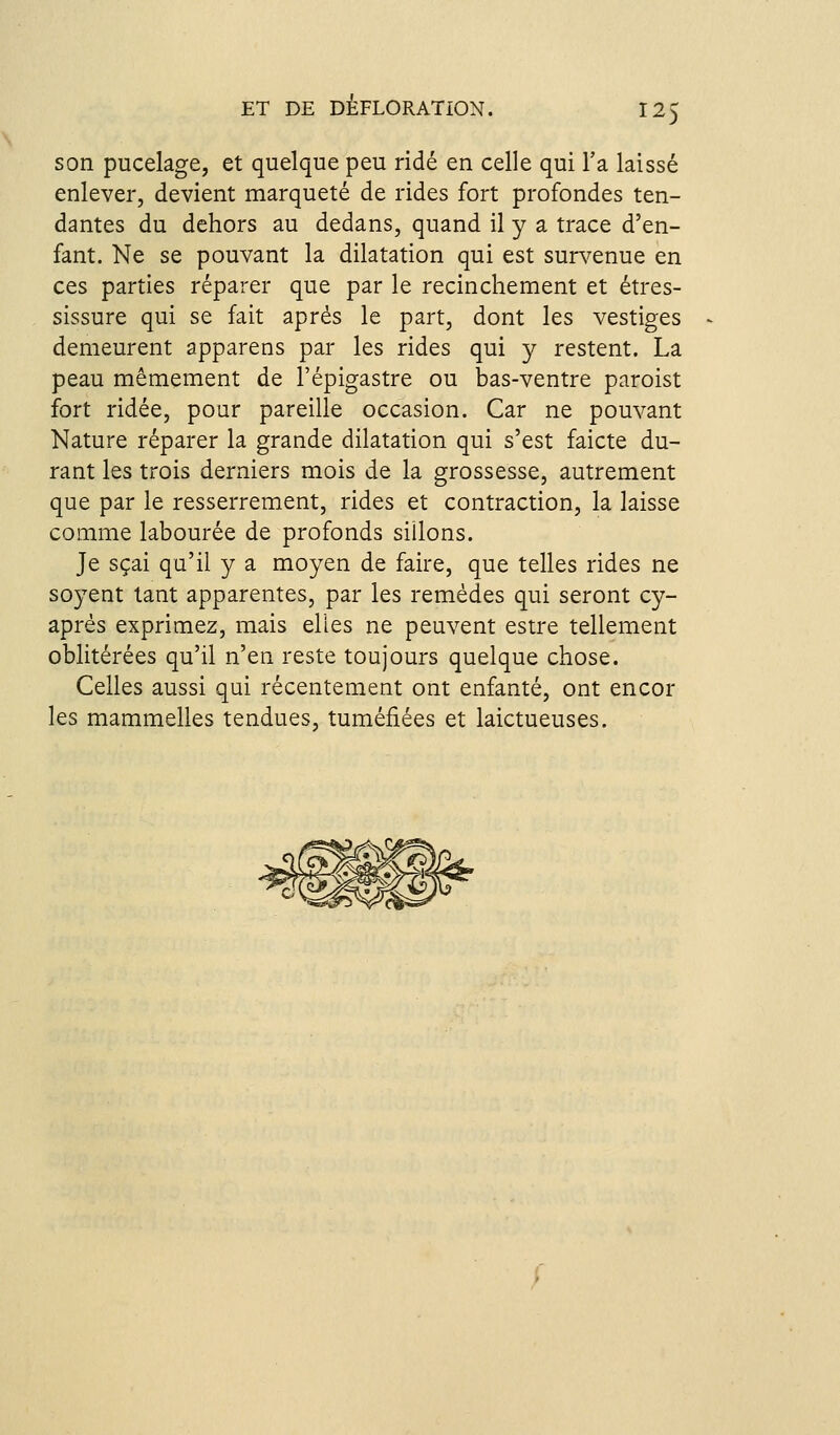 son pucelage, et quelque peu ridé en celle qui l'a laissé enlever, devient marqueté de rides fort profondes ten- dantes du dehors au dedans, quand il y a trace d'en- fant. Ne se pouvant la dilatation qui est sur^^enue en ces parties réparer que par le recincliement et étres- sissure qui se fait après le part, dont les vestiges demeurent apparens par les rides qui y restent. La peau mêmement de l'épigastre ou bas-ventre paroist fort ridée, pour pareille occasion. Car ne pouvant Nature réparer la grande dilatation qui s'est faicte du- rant les trois derniers mois de la grossesse, autrement que par le resserrement, rides et contraction, la laisse comme labourée de profonds sillons. Je sçai qu'il y a moyen de faire, que telles rides ne soyent tant apparentes, par les remèdes qui seront cy- aprés exprimez, mais elles ne peuvent estre tellement oblitérées qu'il n'en reste toujours quelque chose. Celles aussi qui récentement ont enfanté, ont encor les mammelles tendues, tuméfiées et laictueuses.