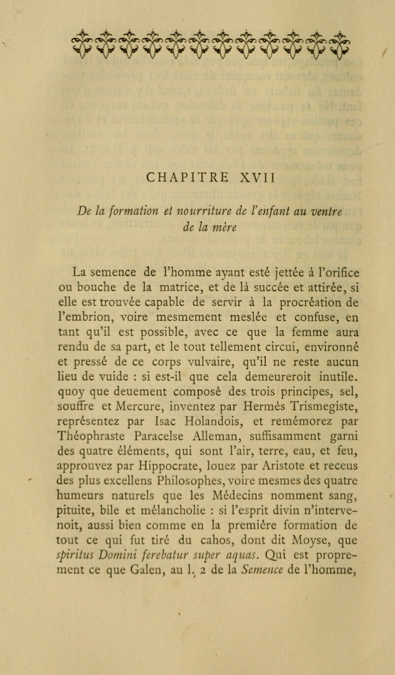 • Jj^ HV 'Â« 'À> •^ -^ ««Sk ^ hBk -à, >►, jL, c«<;«^ (roo»:> f»s>^ (ro»J<»^i (r«v^ tfvi^ CHAPITRE XVII De la formation et nourriture de l'enfant au ventre de la mère La semence de l'homme ayant esté jettée à l'orifice ou bouche de la matrice, et de là succée et attirée, si elle est trouvée capable de servir à la procréation de l'embrion, voire mesmement meslée et confuse, en tant qu'il est possible, avec ce que la femme aura rendu de sa part, et le tout tellement circui, environné et pressé de ce corps vulvaire, qu'il ne reste aucun Heu de vuide : si est-il que cela demeureroit inutile, quoy que deuement composé des trois principes, sel, souffre et Mercure, inventez par Hermès Trismegiste, représentez par Isac Holandois, et remémorez par Théophraste Paracelse Alleman, suffisamment garni des quatre éléments, qui sont l'air, terre, eau, et feu, approuvez par Hippocrate, louez par Aristote et receus des plus exccllens Philosophes, voire mesmes des quatre humeurs naturels que les Médecins nomment sang, pituite, bile et mélancholie : si l'esprit divin n'interve- noit, aussi bien comme en la première formation de tout ce qui fut tiré du cahos, dont dit Moyse, que spirilus Domini ferehatur super aqiias. Qui est propre- ment ce que Galen, au 1.^ 2 de la Semence de l'homme,