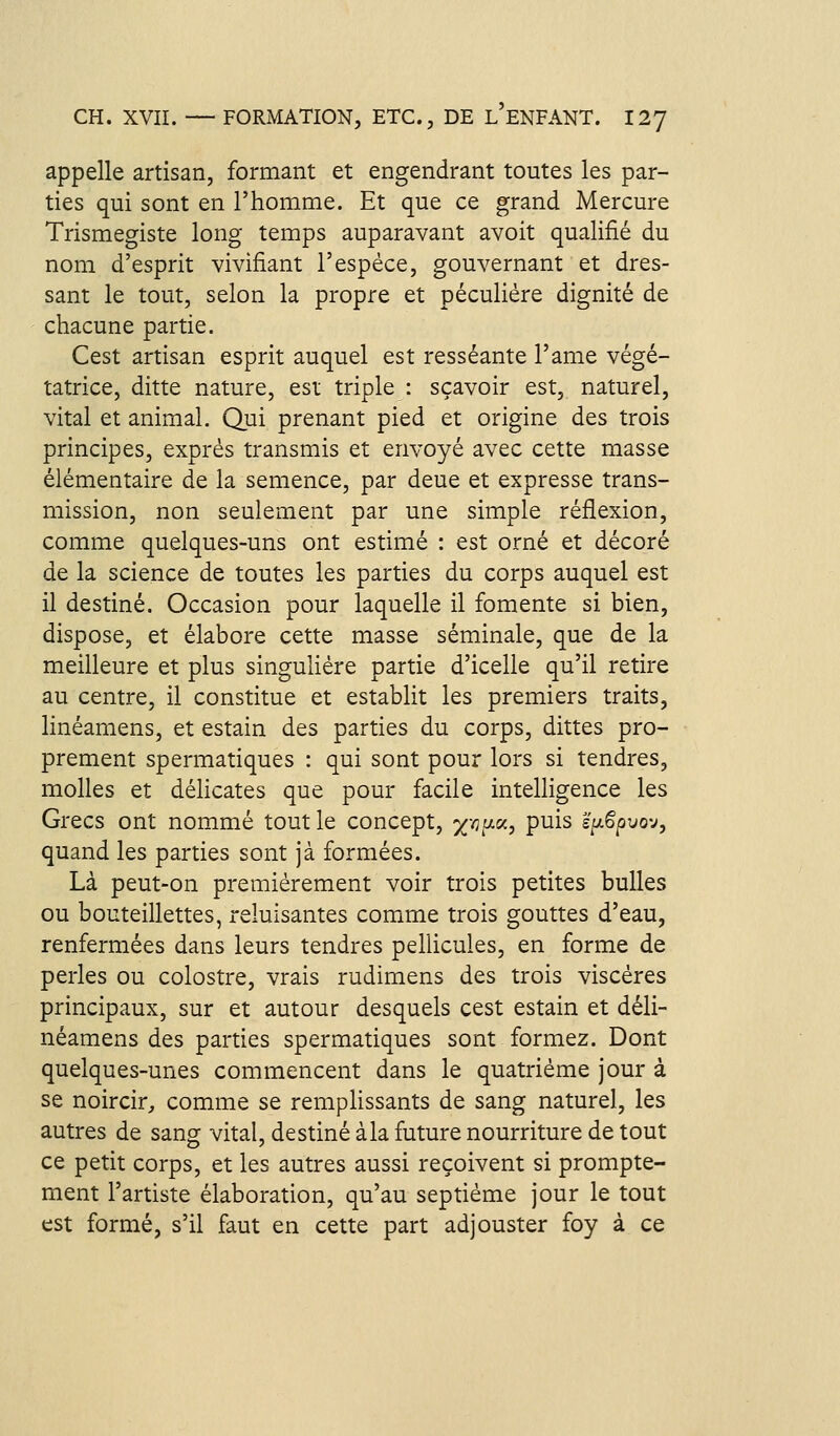 appelle artisan, formant et engendrant toutes les par- ties qui sont en l'homme. Et que ce grand Mercure Trismegiste long temps auparavant avoit qualifié du nom d'esprit vivifiant l'espèce, gouvernant et dres- sant le tout, selon la propre et péculiére dignité de chacune partie. Cest artisan esprit auquel est resséante l'ame végé- tatrice, ditte nature, est triple : sçavoir est, naturel, vital et animal. Qui prenant pied et origine des trois principes, exprès transmis et envoyé avec cette masse élémentaire de la semence, par deue et expresse trans- mission, non seulement par une simple réflexion, comme quelques-uns ont estimé : est orné et décoré de la science de toutes les parties du corps auquel est il destiné. Occasion pour laquelle il fomente si bien, dispose, et élabore cette masse séminale, que de la meilleure et plus singulière partie d'icelle qu'il retire au centre, il constitue et establit les premiers traits, linéamens, et estain des parties du corps, dittes pro- prement spermatiques : qui sont pour lors si tendres, molles et déhcates que pour facile intelligence les Grecs ont nommé tout le concept, x'^V-^t P^^^ s/^Spuov, quand les parties sont jà formées. Là peut-on premièrement voir trois petites bulles ou bouteillettes, reluisantes comme trois gouttes d'eau, renfermées dans leurs tendres pellicules, en forme de perles ou colostre, vrais rudimens des trois viscères principaux, sur et autour desquels cest estain et déli- néamens des parties spermatiques sont formez. Dont quelques-unes commencent dans le quatrième jour à se noircir^ comme se remplissants de sang naturel, les autres de sang vital, destiné à la future nourriture de tout ce petit corps, et les autres aussi reçoivent si prompte- ment l'artiste élaboration, qu'au septième jour le tout est formé, s'il faut en cette part adjouster foy à ce
