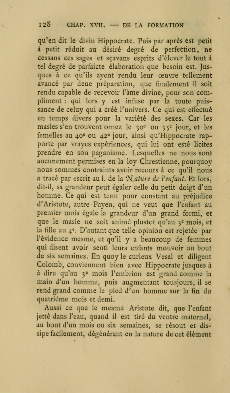 qu'en dit le divin Hippocrate. Puis par après est petit à petit réduit au désiré degré de perfection, ne cessans ces sages et sçavans esprits d'élever le tout à tel degré de parfaicte élaboration que besoin est. Jus- ques à ce qu'ils ayent rendu leur oeuvre tellement avancé par deue préparation, que finalement il soit rendu capable de recevoir l'àme divine, pour son com- pliment : qui lors y est infuse par la toute puis- sance de celuy qui a créé l'univers. Ce qui est effectué en temps divers pour la variété des sexes. Car les masles s'en trouvent ornez le 30^ ou 35^ jour, et les femelles au 40^ ou 42^ jour, ainsi qu'Hippocrate rap- porte par vrayes expériences, qui lui ont esté licites prendre en son paganisme. Lesquelles ne nous sont aucunement permises en la loy Chrestienne, pourquoy nous sommes contraints avoir recours à ce qu'il nous a tracé par escrit au 1. de la ^KAture de l'enfant. Et lors, dit-il, sa grandeur peut égaler celle du petit doigt d'un homme. Ce qui est tenu pour constant au préjudice d'Aristote, autre Payen, qui ne veut que l'enfant au premier mois égale la grandeur d'un grand formi, et que le masle ne soit animé plustot qu'au 3^ mois, et la fille au 4^. D'autant que telle opinion est rejetée par l'évidence mesme, et qu'il y a beaucoup de femmes qui disent avoir senti leurs enfants mouvoir au bout de six semaines. En quoy le curieux Vesal et diligent Colomb, conviennent bien avec Hippocrate jusques à à dire qu'au Y mois l'embrion est grand comme la main d'un homme, puis augmentant tousjours, il se rend grand comme le pied d'un homme sur la fin du quatrième mois et demi. Aussi ce que le mesme Aristote dit, que l'enfant jette dans l'eau, quand il est tire du ventre maternel, au bout d'un mois ou six semaines, se résout et dis- sipe facilement, dégénérant en la nature de cet élément