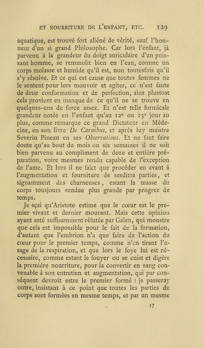 aquatique, est trouvé fort aliéné de vérité, sauf l'hon- neur d'un si grand Philosophe. Car lors l'enfant, jà parvenu à la grandeur du doigt auriculaire d'un puis- sant homme, se remm.olit bien en l'eau, comme un corps molasse et humide qu'il est, non toutesfois qu'il s'y résolve. Et ce qui est cause que toutes femmes ne le sentent pour lors mouvoir et agiter, ce n'est faute de deue conformation et de perfection, ains plustost cela provient en manque de ce qu'il ne se trouve en quelques-uns de force assez. Et n'est telle formicale grandeur notée en l'enfant qu'au 12^ ou 13^ jour au plus, comme remarque ce grand Dictateur en Méde- cine, en son livre De Carnibus, et après luy maistre Severin Pineau en ses Observations. Et ne fmt faire doute qu'au bout du mois ou six semaines il ne soit bien parvenu au compliment de deue et entière pré- paration, voire mesraes rendu capable de l'exception de i'ame. Et lors il ne faict que procéder en avant à l'augmentation et fourniture de sesdites parties, et signamment des charneuses, estant la masse du corps tousjours rendue plus grande par progrez de temps. Je sçai qu'Aristote estime que le cœur est le pre- mier vivant et dernier mourant. Mais cette opinion ayant esté suffisamment réfutée par Galen, qui monstre que cela est impossible pour le fait de la formation, d'autant que l'embrion n'a que faire de l'action du cœur pour le premier temps, comme n'en tirant l'u- sage de la respiration, et que lors le foye lui est né- cessaire, comme estant le fouyer ou se cuist et digère la première nourriture, pour la convertir en sang con- venable à son entretien et augmentation, qui par con- séquent devroit estre le premier formé : je passera}^ outre, insistant à ce point que toutes les parties du corps sont formées en mesme temps, et par un mesme 17