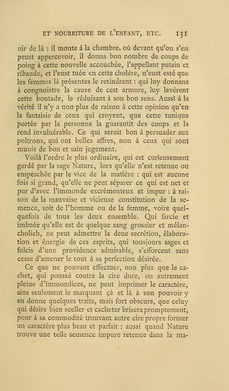 nir de là : il monte à la chambre, où devant qu'on s'en peust appercevoir, il donna bon nombre de coups de poing à cette nouvelle accouchée, l'appellant putain et ribaude, et l'eust tuée en cette cholére, n'eust esté que les femmes là présentes le retindrent : qui luy donnans à congnoistre la cause de cest armure, luy levèrent cette boutade, le réduisant à son bon sens. Aussi à la vérité il n'y a non plus de raison à cette opinion qu'en la fantaisie de ceux qui croyent, que cette tunique portée par la personne la guarantit des coups et la rend invulnérable. Ce qui seroit bon à persuader aux poltrons, qui ont belles affres, non à ceux qui sont munis de bon et sain jugement. Voilà l'ordre le plus ordinaire, qui est curieusement gardé par la sage Nature, lors qu'elle n'est retenue ou empeschée par le vice de la matière : qui est aucune fois si grand, qu'elle ne peut séparer ce qui est net et pur d'avec l'immonde excrémenteux et impur : à rai- son de la mauvaise et vicieuse constitution de la se- mence, soit de l'homme ou de la femme, voire quel- quefois de tous les deux ensemble. Qui farcie et imbuée qu'elle est de quelque sang grossier et mélan- cholich, ne peut admettre la deue sécrétion, élabora- tion et énergie de ces esprits, qui tous jours sages et fulcis d'une providence admirable, s'efforcent sans cesse d'amener le tout à sa perfection désirée. Ce que ne pouvant effectuer, non plus que le ca- chet, qui poussé contre la cire dure, ou autrement pleine d'immondices, ne peut imprimer le caractère, ains seulement le marquant çà et là à son pouvoir y en donne quelques traits, mais fort obscurs, que celuy qui désire bien sceller et cacheter brisera promptement, pour à sa commodité trouvant autre cire propre former un caractère plus beau et parfait : aussi quand Nature trouve une telle semence impure retenue dans la ma-