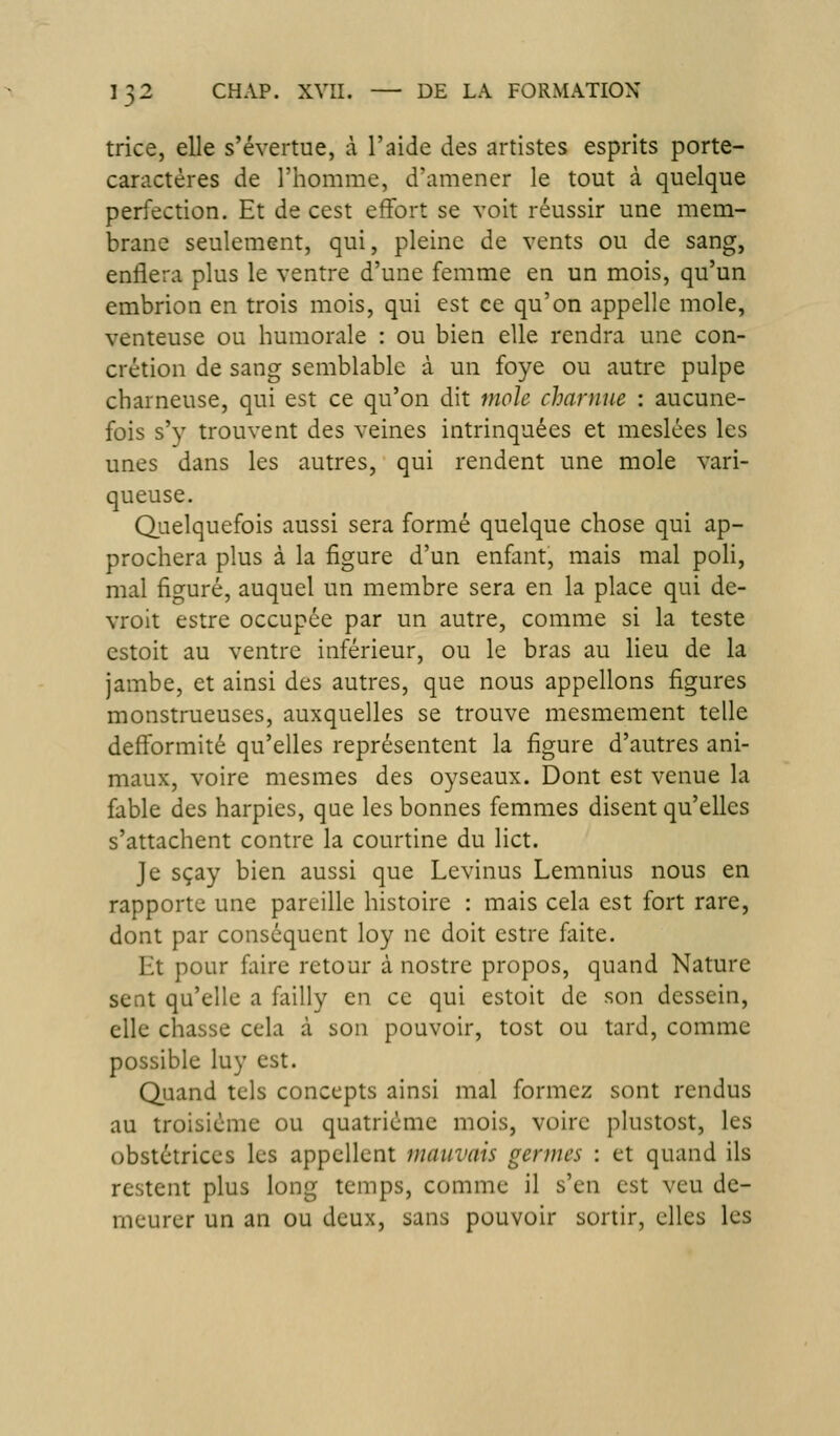 trice, elle s'évertue, à l'aide des artistes esprits porte- caractères de l'homme, d'amener le tout à quelque perfection. Et de cest effort se voit réussir une mem- brane seulement, qui, pleine de vents ou de sang, enflera plus le ventre d'une femme en un mois, qu'un embrion en trois mois, qui est ce qu'on appelle mole, venteuse ou humorale : ou bien elle rendra une con- crétion de sang semblable à un foye ou autre pulpe charneuse, qui est ce qu'on dit mole charnue : aucune- fois s'y trouvent des veines intrinquées et meslées les unes dans les autres, qui rendent une mole vari- queuse. Quelquefois aussi sera formé quelque chose qui ap- prochera plus à la figure d'un enfant, mais mal poli, mal figuré, auquel un membre sera en la place qui de- vroit estre occupée par un autre, comme si la teste estoit au ventre inférieur, ou le bras au lieu de la jambe, et ainsi des autres, que nous appelions figures monstrueuses, auxquelles se trouve mesmement telle defformité qu'elles représentent la figure d'autres ani- maux, voire mesmes des oyseaux. Dont est venue la fable des harpies, que les bonnes femmes disent qu'elles s'attachent contre la courtine du lict. Je sçay bien aussi que Levinus Lemnius nous en rapporte une pareille histoire : mais cela est fort rare, dont par conséquent loy ne doit estre faite. Et pour faire retour à nostre propos, quand Nature sent qu'elle a failly en ce qui estoit de son dessein, elle chasse cela à son pouvoir, tost ou tard, comme possible luy est. Quand tels concepts ainsi mal formez sont rendus au troisième ou quatrième mois, voire plustost, les obstétrices les appellent mauvais germes : et quand ils restent plus long temps, comme il s'en est veu de- meurer un an ou deux, sans pouvoir sortir, elles les