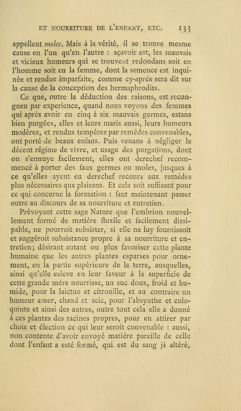 appellent moles. Mais à la vérité, il se trouve mesme cause en l'un qu'en l'autre : sçavoir est, les mauvais et vicieux humeurs qui se trouvent redondans soit en l'homme soit en la femme, dont la semence est inqui- née et rendue imparfaite, comme cy-aprés sera dit sur la cause de la conception des hermaphrodits. Ce que, outre la déduction des raisons, est recon- gneu par expérience, quand nous voyons des femmes qui après avoir eu cinq à six mauvais germes, estans bien purgées, elles et leurs maris aussi, leurs humeurs modérez, et rendus tempérez par remèdes convenables, ont porté de beaux enfans. Puis venans à négliger le décent régime de vivre, et usage des purgations, dont on s'ennuye facilement, elles ont derechef recom- mencé à porter des faux germes ou moles, jusques à ce qu'elles ayent eu derechef recours aux remèdes plus nécessaires que plaisans. Et cela soit suffisant pour ce qui concerne la formation : faut maintenant passer outre au discours de sa nourriture et entretien. Prévoyant cette sage Nature que l'erabrion nouvel- lement formée de matière fluxile et facilement dissi- pable, ne pourroit subsister, si elle ne luy fournissoit et suggéroit subsistance propre à sa nourriture et en- tretien ; désirant autant ou plus favoriser cette plante humaine que les autres plantes esparses pour orne- ment, en la partie supérieure de la terre, ausquelles, ainsi qu'elle esleve en leur faveur à la superficie de cette grande mère nourrisse, un suc doux, froid et hu- mide, pour la laictue et citrouille, et au contraire un humeur amer, chaud et seic, pour l'absynthe et colo- quinte et ainsi des autres, outre tout cela elle a donné à ces plantes des racines propres, pour en attirer par chois et élection ce qui leur seroit convenable : aussi, non contente d'avoir envoyé matière pareille de celle dont l'enfant a esté formé, qui est du sang jà altéré,