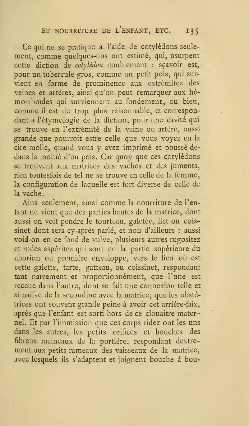 Ce qui ne se pratique à l'aide de cotylédons seule- ment, comme quelques-uns ont estimé, qui, usurpent cette diction de cotylédon doublement : sçavoir est, pour un tubercule gros, comme un petit pois, qui sur- vient en forme de prominence aux extrémitez des veines et artères, ainsi qu'on peut remarquer aux hé- morrhoïdes qui surviennent au fondement, ou bien, comme il est de trop plus raisonnable, et correspon- dant à l'étymologie de la diction, pour une cavité qui se trouve en l'extrémité de la veine ou artère, aussi grande que pourroit estre celle que vous voyez en la cire molle, quand vous y avez imprimé et poussé de- dans la moitié d'un pois. Car quoy que ces cotylédons se trouvent aux matrices des vaches et des juments, rien toutesfois de tel ne se trouve en celle de la femme, la configuration de laquelle est fort diverse de celle de la vache. Ains seulement, ainsi comme la nourriture de l'en- fant ne vient que des parties hautes de la matrice, dont aussi on voit pendre le tourteau, galetée, lict ou cois- sinet dont sera cy-après parlé, et non d'ailleurs : aussi void-on en ce fond de vulve, plusieurs autres rugositez et rudes aspéritez qui sont en la partie supérieure du chorion ou première enveloppe, vers le lieu où est cette galette, tarte, gatteau, ou coissinet, respondant tant naïvement et proportionnément, que l'une est receue dans l'autre, dont se fait une connexion telle et si naifve de la secondine avec la matrice, que les obsté- trices ont souvent grande peine à avoir cet arrière-faix, après que l'enfant est sorti hors de ce clouaitre mater- nel. Et par l'immission que ces corps ridez ont les uns dans les autres, les petits orifices et bouches des fibreux racineaux de la portière, respondant dextre- ment aux petits rameaux des vaisseaux de la matrice, avec lesquels ils s'adaptent et joignent bouche à bou-