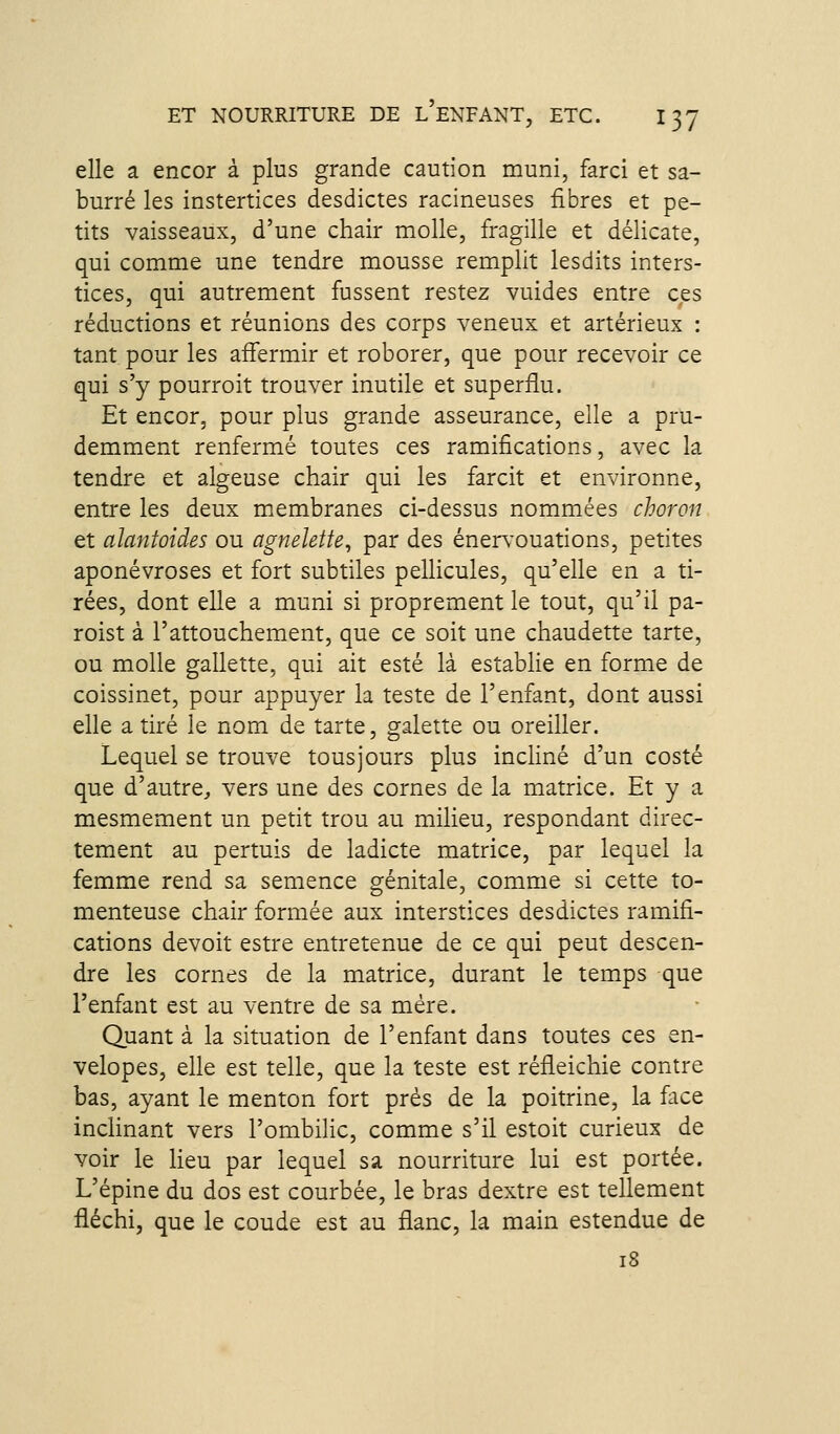 elle a encor à plus grande caution muni, farci et sa- burré les instertices desdictes racineuses fibres et pe- tits vaisseaux, d'une chair molle, fi'agille et délicate, qui comme une tendre mousse remplit lesdits inters- tices, qui autrement fussent restez vuides entre ces réductions et réunions des corps veneux et artérieux : tant pour les affermir et roborer, que pour recevoir ce qui s'y pourroit trouver inutile et superflu. Et encor, pour plus grande asseurance, elle a pru- demment renfermé toutes ces ramifications, avec la tendre et algeuse chair qui les farcit et environne, entre les deux membranes ci-dessus nommées choron et alantoides ou agnelette, par des énervouations, petites aponévroses et fort subtiles pellicules, qu'elle en a ti- rées, dont elle a muni si proprement le tout, qu'il pa- roist à l'attouchement, que ce soit une chaudette tarte, ou molle gallette, qui ait esté là establie en forme de coissinet, pour appuyer la teste de l'enfant, dont aussi elle a tiré le nom de tarte, galette ou oreiller. Lequel se trouve tousjours plus incliné d'un costé que d'autre^ vers une des cornes de la matrice. Et y a mesmement un petit trou au milieu, respondant direc- tement au pertuis de ladicte matrice, par lequel la femme rend sa semence génitale, comme si cette to- menteuse chair formée aux interstices desdictes ramifi- cations devoit estre entretenue de ce qui peut descen- dre les cornes de la matrice, durant le temps que l'enfant est au ventre de sa mère. Quant à la situation de l'enfant dans toutes ces en- velopes, elle est telle, que la teste est réfleichie contre bas, ayant le menton fort prés de la poitrine, la face inclinant vers l'ombilic, comme s'il estoit curieux de voir le lieu par lequel sa nourriture lui est portée. L'épine du dos est courbée, le bras dextre est tellement fléchi, que le coude est au flanc, la main estendue de 18