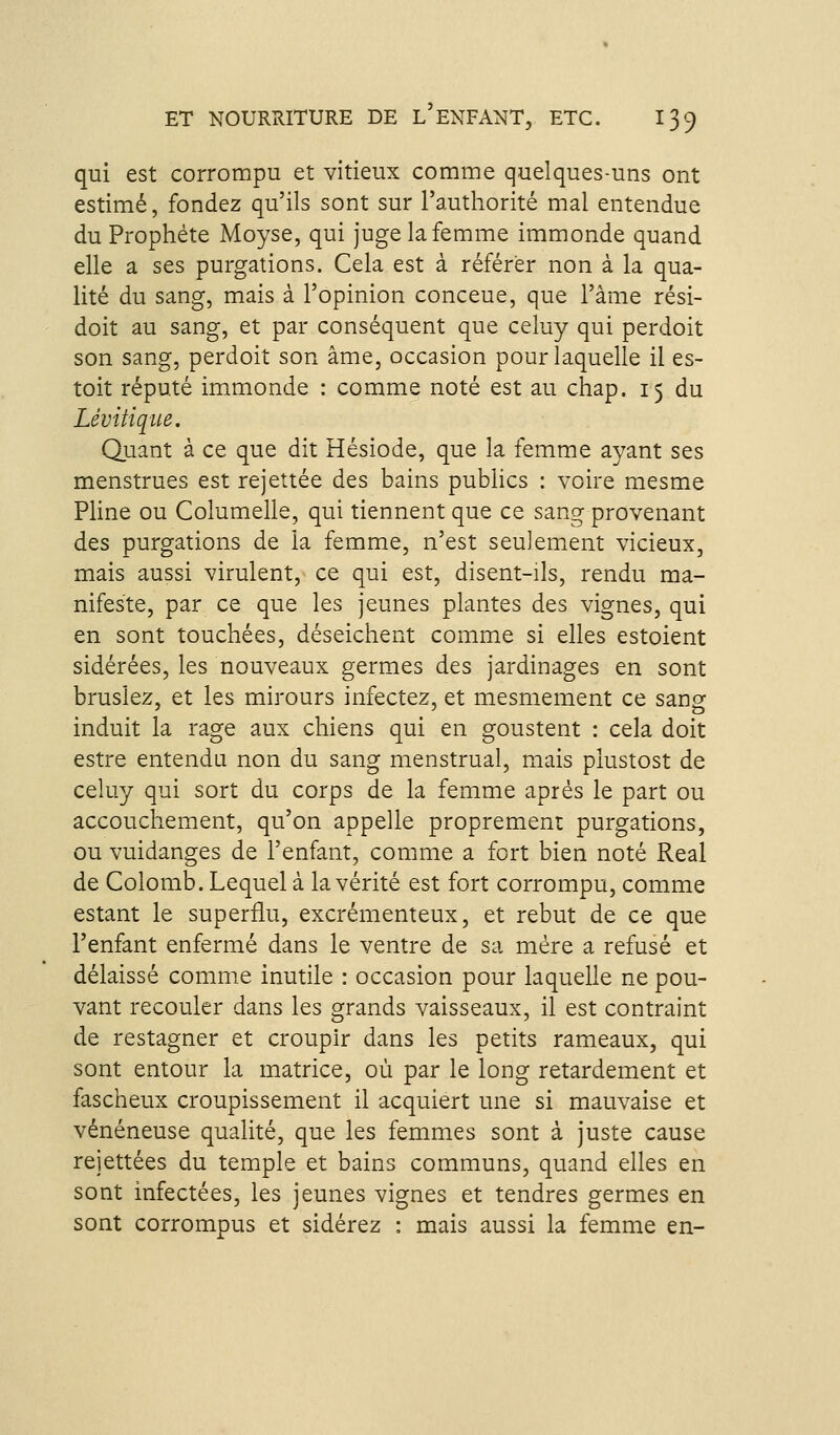 qui est corrompu et vitieux comme quelques-uns ont estimé, fondez qu'ils sont sur l'authorité mal entendue du Prophète Moyse, qui juge la femme immonde quand elle a ses purgations. Cela est à référer non à la qua- lité du sang, mais à l'opinion conceue, que l'âme rési- doit au sang, et par conséquent que celuy qui perdoit son sang, perdoit son âme, occasion pour laquelle il es- toit réputé immonde : comme noté est au chap. 15 du Lévitiqii^e. Quant à ce que dit Hésiode, que la femme ayant ses menstrues est rejettée des bains publics : voire mesme Pline ou Columelle, qui tiennent que ce sang provenant des purgations de la femme, n'est seulement vicieux, mais aussi virulent, ce qui est, disent-ils, rendu ma- nifeste, par ce que les jeunes plantes des vignes, qui en sont touchées, déseichent comme si elles estoient sidérées, les nouveaux germes des jardinages en sont bruslez, et les mirours infectez, et mesmement ce sang induit la rage aux chiens qui en goustent : cela doit estre entendu non du sang menstrual, mais plustost de celuy qui sort du corps de la femme après le part ou accouchement, qu'on appelle proprement purgations, ou vuidanges de l'enfant, comme a fort bien noté Real de Colomb. Lequel à la vérité est fort corrompu, comme estant le superflu, excrémenteux, et rebut de ce que l'enfant enfermé dans le ventre de sa mère a refusé et délaissé comme inutile : occasion pour laquelle ne pou- vant recouler dans les grands vaisseaux, il est contraint de restagner et croupir dans les petits rameaux, qui sont entour la matrice, où par le long retardement et fascheux croupissement il acquiert une si mauvaise et vénéneuse qualité, que les femmes sont à juste cause rejettées du temple et bains communs, quand elles en sont infectées, les jeunes vignes et tendres germes en sont corrompus et sidérez : mais aussi la femme en-