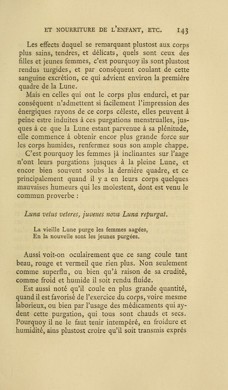 Les efFects duquel se remarquant plustost aux corps plus sains, tendres, et délicats, quels sont ceux des filles et jeunes femmes, c'est pourquoy ils sont plustost rendus turgides, et par conséquent coulant de cette sanguine excrétion, ce qui advient environ la première quadre de la Lune. Mais en celles qui ont le corps plus endurci, et par conséquent n'admettent si facilement l'impression des énergiques rayons de ce corps céleste, elles peuvent à peine estre induites à ces purgations menstrualles, jus- ques à ce que la Lune estant parvenue à sa plénitude, elle commence à obtenir encor plus grande force sur les corps humides, renfermez sous son ample chappe. C'est pourquoy les femmes jà inclinantes sur l'aage n'ont leurs purgations jusques à la pleine Lune, et encor bien souvent soubs la dernière quadre, et ce principalement quand il y a en leurs corps quelques mauvaises humeurs qui les molestent, dont est venu le commun proverbe : Luna vêtus vetereSj juvenes nova Luna repurgat, La vieille Lune purge les femmes aagées, En la nouvelle sont les jeunes purgées. Aussi voit-on oculairement que ce sang coule tant beau, rouge et vermeil que rien plus. Non seulement comme superflu, ou bien qu'à raison de sa crudité, comme froid et humide il soit rendu fluide. Est aussi noté qu'il coule en plus grande quantité, quand il est favorisé de l'exercice du corps, voire mesme laborieux, ou bien par l'usage des médicaments qui ay- dent cette purgation, qui tous sont chauds et secs. Pourquoy il ne le faut tenir intempéré, en froidure et humidité, ains plustost croire qu'il soit transmis exprés