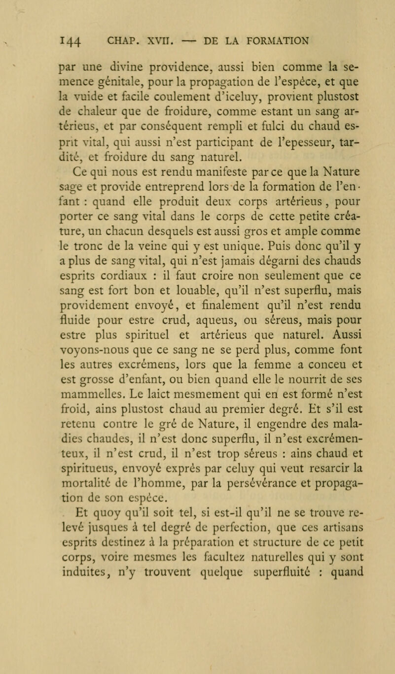 par une divine providence, aussi bien comme la se- mence génitale, pour la propagation de l'espèce, et que la vuide et facile coulement d'iceluy, provient plustost de chaleur que de froidure, comme estant un sang ar- térieus, et par conséquent rempli et fulci du chaud es- prit vital, qui aussi n'est participant de l'epesseur, tar- dité, et froidure du sang naturel. Ce qui nous est rendu manifeste par ce que la Nature sage et provide entreprend lors de la formation de l'en- fant : quand elle produit deux corps artérieus , pour porter ce sang vital dans le corps de cette petite créa- ture, un chacun desquels est aussi gros et ample comme le tronc de la veine qui y est unique. Puis donc qu'il y a plus de sang vital, qui n'est jamais dégarni des chauds esprits cordiaux : il faut croire non seulement que ce sang est fort bon et louable, qu'il n'est superflu, mais providement envoyé, et finalement qu'il n'est rendu fluide pour estre crud, aqueus, ou séreus, mais pour estre plus spirituel et artérieus que naturel. Aussi voyons-nous que ce sang ne se perd plus, comme font les autres excrémens, lors que la femme a conceu et est grosse d'enfant, ou bien quand elle le nourrit de ses mammelles. Le laict mesmement qui en est formé n'est froid, ains plustost chaud au premier degré. Et s'il est retenu contre le gré de Nature, il engendre des mala- dies chaudes, il n'est donc superflu, il n'est excrémen- teux, il n'est crud, il n'est trop séreus : ains chaud et spiritueus, envoyé exprés par celuy qui veut resarcir la mortalité de l'homme, par la persévérance et propaga- tion de son espèce. . Et quoy qu'il soit tel, si est-il qu'il ne se trouve re- levé jusqucs à tel degré de perfection, que ces artisans esprits destinez à la préparation et structure de ce petit corps, voire mesmes les facultez naturelles qui y sont induites, n'y trouvent quelque superfluité : quand