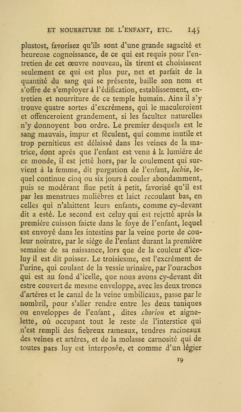 plustost, favorisez qu'ils sont d'une grande sagacité et heureuse cognoissance, de ce qui est requis pour l'en- tretien de cet œuvre nouveau, ils tirent et choisissent seulement ce qui est plus pur, net et parfait de la quantité du sang qui se présente, baille son nom et s'offre de s'employer à l'édification, establissement, en- tretien et nourriture de ce temple humain. Ains il s'y trouve quatre sortes d'excrémens, qui le maculeroient et offenceroient grandement, si les facultez naturelles n'y donnoyent bon ordre. Le premier desquels est le sang mauvais, impur et féculent, qui comme inutile et trop pernitieux est délaissé dans les veines de la ma- trice, dont après que l'enfant est venu à k lumière de ce monde, il est jette hors, par le coulement qui sur- vient à la femme, dit purgation de l'enfant, lochia, le- quel continue cinq ou six jours à couler abondamment, puis se modérant flue petit à petit, favorisé qu'il est par les menstrues muliébres et laict recoulant bas, en celles qui n'alaittent leurs enfants, comme cy-devant dit a esté. Le second est celuy qui est rejette après la première cuisson faicte dans le foye de l'enfant, lequel est envoyé dans les intestins par la veine porte de cou- leur noirâtre, par le siège de l'enfant durant la première semaine de sa naissance, lors que de la couleur d'ice- luy il est dit poisser. Le troisiesme, est l'excrément de l'urine, qui coulant de la vessie urinaire, par l'ourachos qui est au fond d'icelle, que nous avons cy-devant dit estre couvert de mesme enveloppe, avec les deux troncs d'artères et le canal de la veine umbilicaux, passe par le nombril, pour s'aller rendre entre les deux tuniques ou enveloppes de l'enfant, dites chorion et aigne- lette, où occupant tout le reste de l'interstice qui n'est rempli des fiebreux rameaux, tendres racineaux des veines et artères, et de la molasse carnosité qui de toutes pars luy est interposée, et comme d'un légier 19