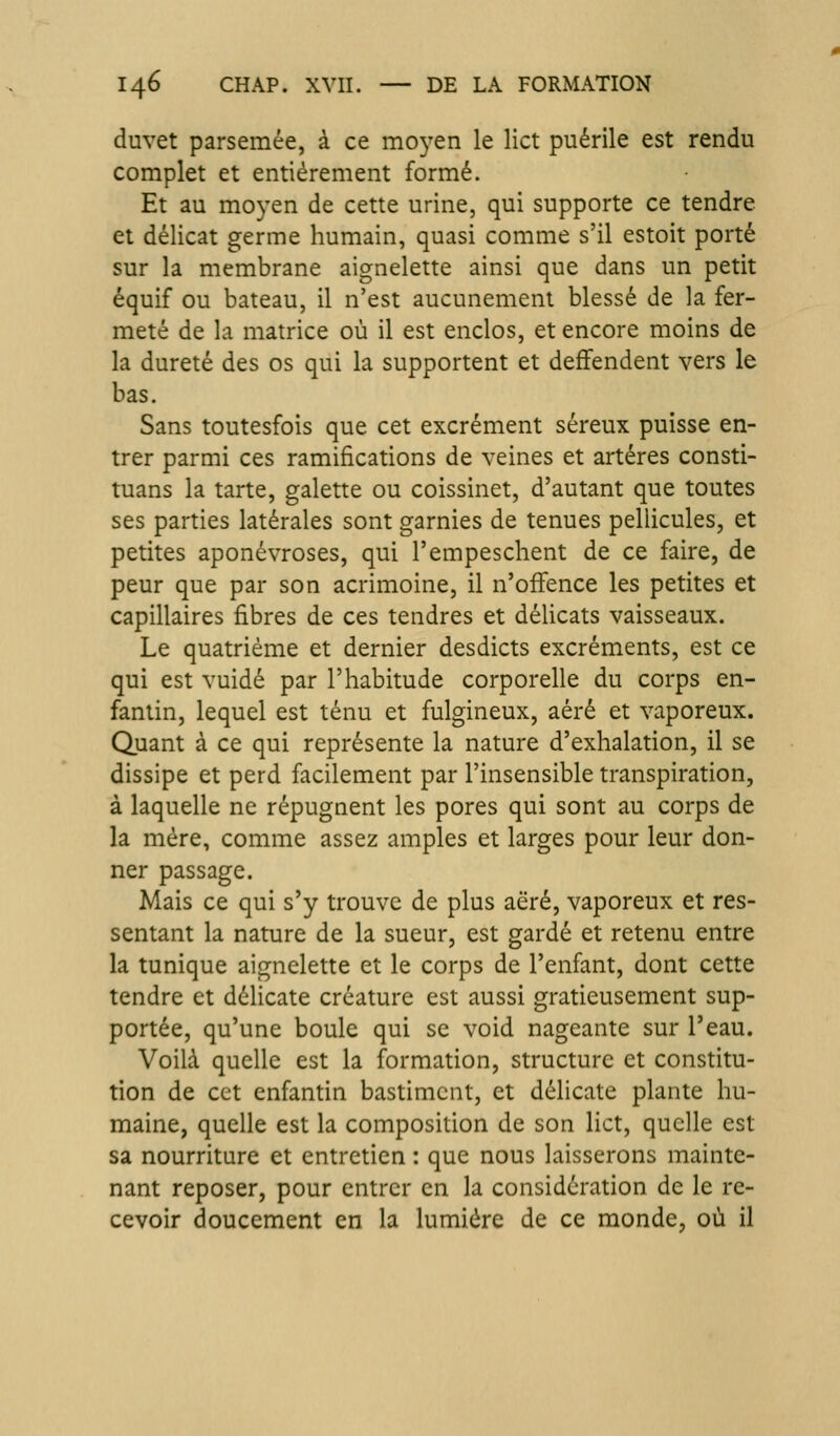 duvet parsemée, à ce mo^^en le lict puérile est rendu complet et entièrement formé. Et au moyen de cette urine, qui supporte ce tendre et délicat germe humain, quasi comme s'il estoit porté sur la membrane aignelette ainsi que dans un petit équif ou bateau, il n'est aucunement blessé de la fer- meté de la matrice où il est enclos, et encore moins de la dureté des os qui la supportent et deffendent vers le bas. Sans toutesfois que cet excrément séreux puisse en- trer parmi ces ramifications de veines et artères consti- tuans la tarte, galette ou coissinet, d'autant que toutes ses parties latérales sont garnies de tenues pellicules, et petites aponévroses, qui l'empeschent de ce faire, de peur que par son acrimoine, il n'offence les petites et capillaires fibres de ces tendres et délicats vaisseaux. Le quatrième et dernier desdicts excréments, est ce qui est vuidé par l'habitude corporelle du corps en- fantin, lequel est ténu et fulgineux, aéré et vaporeux. Quant à ce qui représente la nature d'exhalation, il se dissipe et perd facilement par l'insensible transpiration, à laquelle ne répugnent les pores qui sont au corps de la mère, comme assez amples et larges pour leur don- ner passage. Mais ce qui s'y trouve de plus aëré, vaporeux et res- sentant la nature de la sueur, est gardé et retenu entre la tunique aignelette et le corps de l'enfant, dont cette tendre et délicate créature est aussi gratieusement sup- portée, qu'une boule qui se void nageante sur l'eau. Voilà quelle est la formation, structure et constitu- tion de cet enfantin bastimcnt, et délicate plante hu- maine, quelle est la composition de son lict, quelle est sa nourriture et entretien : que nous laisserons mainte- nant reposer, pour entrer en la considération de le re- cevoir doucement en la lumière de ce monde, où il
