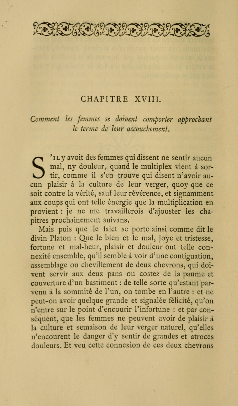 CHAPITRE XVIII. Comment les femmes se doivent comporter approchant le terme de leur accouchement. S 'ily avoit des femmes qui dissent ne sentir aucun mal, ny douleur, quand le multiplex vient à sor- tir, comme il s'en trouve qui disent n'avoir au- cun plaisir à la culture de leur verger, quoy que ce soit contre la vérité, sauf leur révérence, et signamment aux coups qui ont telle énergie que la multiplication en provient : je ne me travaillerois d'ajouster les cha- pitres prochainement suivans. Mais puis que le faict se porte ainsi comme dit le divin Platon : Que le bien et le mal, joye et tristesse, fortune et mal-heur, plaisir et douleur ont telle con- nexité ensemble, qu'il semble à voir d'une contiguation, assemblage ou chevillement de deux chevrons, qui doi- vent servir aux deux pans ou costez de la paume et couverture d'un bastiment : de telle sorte qu'estant par- venu à la sommité de l'un, on tombe en l'autre : et ne peut-on avoir quelque grande et signalée félicité, qu'on n'entre sur le point d'encourir l'infortune : et par con- séquent, que les femmes ne peuvent avoir de plaisir à la culture et semaison de leur verger naturel, qu'elles n'encourent le danger d'y sentir de grandes et atroces douleurs. Et vcu cette connexion de ces deux chevrons