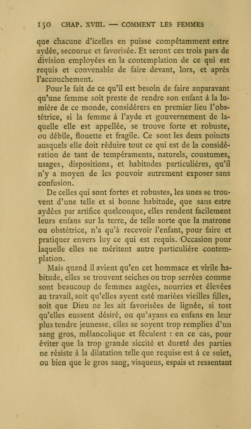 que chacune d'icelles en puisse compétamment estre a3'dée, secourue et favorisée. Et seront ces trois pars de division employées en la contemplation de ce qui est requis et convenable de faire devant, lors, et après l'accouchement. Pour le fait de ce qu'il est besoin de faire auparavant qu'une femme soit preste de rendre son enfant à la lu- mière de ce monde, considérera en premier lieu l'obs- tétrice, si la femme à l'ayde et gouvernement de la- quelle elle est appellée, se trouve forte et robuste, ou débile, flouette et fragile. Ce sont les deux poincts ausquels elle doit réduire tout ce qui est de la considé- ration de tant de tempéraments, naturels, coustumes, usages, dispositions, et habitudes particulières, qu'il n'y a moyen de les pouvoir autrement exposer sans confusion. De celles qui sont fortes et robustes, les unes se trou- vent d'une telle et si bonne habitude, que sans estre aydées par artifice quelconque, elles rendent facilement leurs enfans sur la terre, de telle sorte que la matrone ou obstétrice, n'a qu'à recevoir l'enfant, pour faire et pratiquer envers luy ce qui est requis. Occasion pour laquelle elles ne méritent autre particulière contem- plation. Mais quand il avient qu'en cet hommace et virile ha- bitude, elles se trouvent seiches ou trop serrées comme sont beaucoup de femmes aagées, nourries et élevées au travail, soit qu'elles aycnt esté mariées vieilles filles, soit que Dieu ne les ait favorisées de lignée, si tost qu'elles eussent désiré, ou qu'ayans eu enfans en leur plus tendre jeunesse, elles se soyent trop remplies d'un sang gros, mélancolique et féculent : en ce cas, pour éviter que la trop grande siccitè et dureté des parties ne résiste à la dilatation telle que requise est à ce suiet, ou bien que le gros sang, visqueus, espais et ressentant