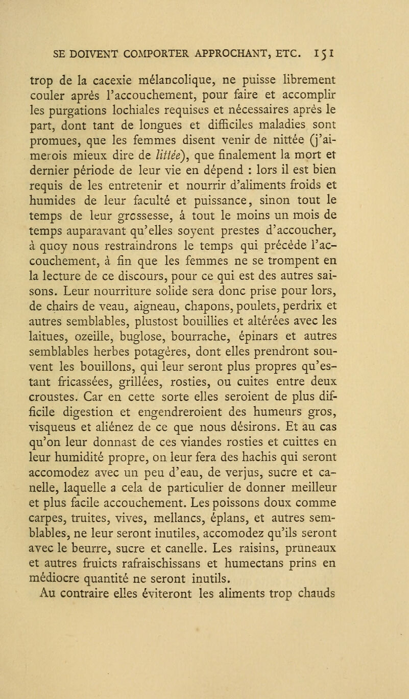 trop de la cacexie mélancolique, ne puisse librement couler après l'accouchement, pour faire et accomplir les purgations lochiales requises et nécessaires après le part, dont tant de longues et difficiles maladies sont promues, que les femmes disent venir de nittée (j'ai- merois mieux dire de litiée), que finalement la mort et dernier période de leur vie en dépend : lors il est bien requis de les entretenir et nourrir d'aliments froids et humides de leur faculté et puissance, sinon tout le temps de leur grossesse, à tout le moins un mois de temps auparavant qu'elles soyent prestes d'accoucher, à quoy nous restraindrons le temps qui précède l'ac- couchement, à fin que les femmes ne se trompent en la lecture de ce discours, pour ce qui est des autres sai- sons. Leur nourriture solide sera donc prise pour lors, de chairs de veau, aigneau, chapons, poulets, perdrix et autres semblables, plustost bouilHes et altérées avec les laitues, ozeille, buglose, bourrache, épinars et autres semblables herbes potagères, dont elles prendront sou- vent les bouillons, qui leur seront plus propres qu'es- tant fi-icassées, grillées, rosties, ou cuites entre deux croustes. Car en cette sorte elles seroient de plus dif- ficile digestion et engendreroient des humeurs gros, visqueus et aliénez de ce que nous désirons. Et au cas qu'on leur donnast de ces viandes rosties et cuittes en leur humidité propre, on leur fera des hachis qui seront accomodez avec un peu d'eau, de verjus, sucre et ca- ndie, laquelle a cela de particuher de donner meilleur et plus facile accouchement. Les poissons doux comme carpes, truites, vives, mellancs, éplans, et autres sem- blables, ne leur seront inutiles, accomodez qu'ils seront avec le beurre, sucre et canelle. Les raisins, pruneaux et autres fruicts rafraischissans et humectans prins en médiocre quantité ne seront inutils. Au contraire elles éviteront les aliments trop chauds