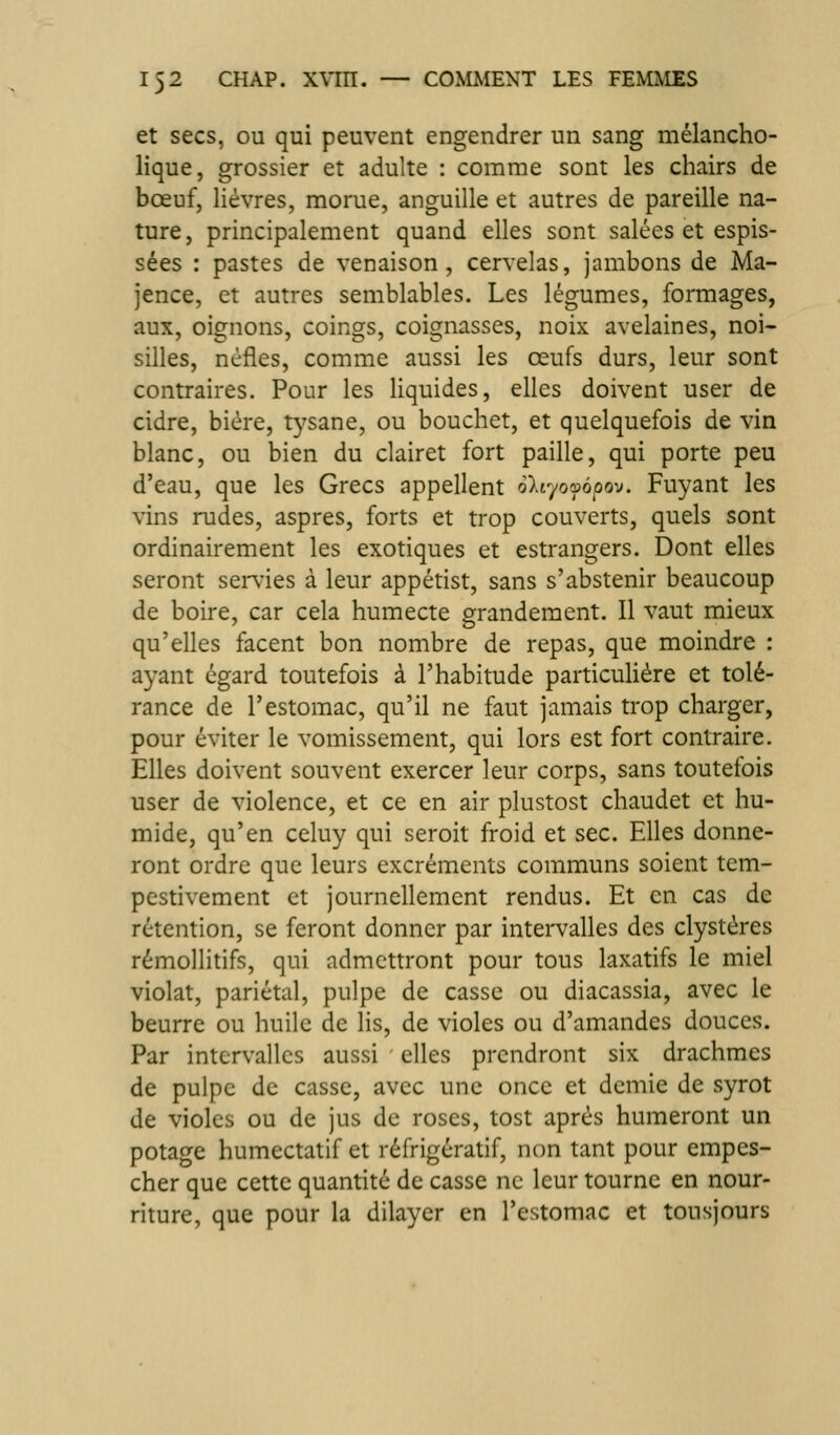 et secs, ou qui peuvent engendrer un sang mélancho- lique, grossier et adulte : comme sont les chairs de bœuf, lièvres, morue, anguille et autres de pareille na- ture, principalement quand elles sont salées et espis- sées : pastes de venaison, cervelas, jambons de Ma- jence, et autres semblables. Les légumes, formages, aux, oignons, coings, coignasses, noix avelaines, noi- silles, nèfles, comme aussi les œufs durs, leur sont contraires. Pour les liquides, elles doivent user de cidre, bière, tysane, ou bouchet, et quelquefois de vin blanc, ou bien du clairet fort paille, qui porte peu d'eau, que les Grecs appellent oltyofàpov. Fuyant les vins rudes, aspres, forts et trop couverts, quels sont ordinairement les exotiques et estrangers. Dont elles seront servies à leur appétist, sans s'abstenir beaucoup de boire, car cela humecte grandement. Il vaut mieux qu'elles facent bon nombre de repas, que moindre : ayant égard toutefois à l'habitude particulière et tolé- rance de l'estomac, qu'il ne faut jamais trop charger, pour éviter le vomissement, qui lors est fort contraire. Elles doivent souvent exercer leur corps, sans toutefois user de violence, et ce en air plustost chaudet et hu- mide, qu'en celuy qui seroit froid et sec. Elles donne- ront ordre que leurs excréments communs soient tem- pestivement et journellement rendus. Et en cas de rétention, se feront donner par intei-valles des clystères rémollitifs, qui admettront pour tous laxatifs le miel violât, pariétal, pulpe de casse ou diacassia, avec le beurre ou huile de lis, de violes ou d'amandes douces. Par intervalles aussi elles prendront six drachmes de pulpe de casse, avec une once et demie de syrot de violes ou de jus de roses, tost après humeront un potage humectatif et réfrigératif, non tant pour empes- cher que cette quantité de casse ne leur tourne en nour- riture, que pour la dilayer en l'estomac et tousjours