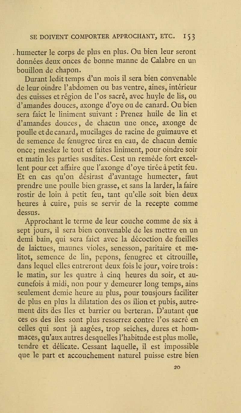 humecter le corps de plus en plus. Ou bien leur seront données deux onces de bonne manne de Calabre en un bouillon de chapon. Durant ledit temps d'un mois il sera bien convenable de leur oindre l'abdomen ou bas ventre, aines, intérieur des cuisses et région de l'os sacré, avec huyle de lis, ou d'amandes douces, axonge d'oyeoude canard. Ou bien sera faict le Uniment suivant : Prenez huile de lin et d'amandes douces, de chacun une once, axonge de poulie et de canard, mucilages de racine de guimauve et de semence de fenugrec tirez en eau, de chacun demie once; meslez le tout et faites Uniment, pour oindre soir et matin les parties susdites. Cest un remède fort excel- lent pour cet affaire que Taxonge d'oye tirée à petit feu. Et en cas qu'on désirast d'avantage humecter, faut prendre une poulie bien grasse, et sans la larder, la faire rostir de loin à petit feu, tant qu'elle soit bien deux heures à cuire, puis se servir de la recepte comme dessus. Approchant le terme de leur couche comme de six à sept jours, il sera bien convenable de les mettre en un demi bain, qui sera faict avec la décoction de fueilles de laictues, maunes violes, senesson, paritaire et me- litot, semence de lin, pepons, fenugrec et citrouille, dans lequel elles entreront deux fois le jour, voire trois : le matin, sur les quatre à cinq heures du soir, et au- cunefois à midi, non pour y demeurer long temps, ains seulement demie heure au plus, pour tousjours faciliter de plus en plus la dilatation des os ilion et pubis, autre- ment dits des Iles et barrier ou berteran. D'autant que ces os des iles sont plus resserrez contre l'os sacré en celles qui sont jà aagées, trop seiches, dures et hom- maces, qu'aux autres desquelles l'habitude est plus molle, tendre et délicate. Cessant laquelle, il est impossible que le part et accouchement naturel puisse estre bien 20